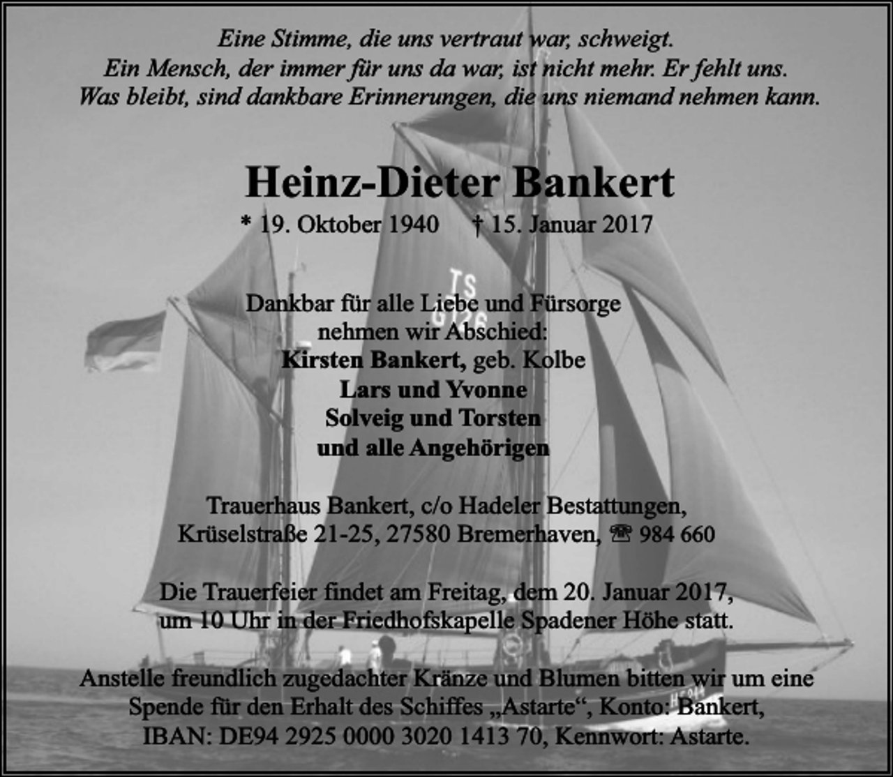 <p>Eine Stimme, die uns vertraut war, schweigt.<br />Ein Mensch, der immer für uns da war, ist nicht mehr. Er fehlt uns.<br />Was bleibt, sind dankbare Erinnerungen, die uns niemand nehmen kann.</p><p>Heinz-Dieter Bankert</p><p>* 19. Oktober 1940</p><p>† 15. Januar 2017</p><p>Dankbar für alle Liebe und Fürsorge<br />nehmen wir Abschied:<br />Kirsten Bankert, geb. Kolbe<br />Lars und Yvonne<br />Solveig und Torsten<br />und alle Angehörigen<br />Trauerhaus Bankert, c/o Hadeler Bestattungen,<br />Krüselstraße 21-25, 27580 Bremerhaven, ' 984 660<br />Die Trauerfeier findet am Freitag, dem 20. Januar 2017,<br />um 10 Uhr in der Friedhofskapelle Spadener Höhe statt.<br />Anstelle freundlich zugedachter Kränze und Blumen bitten wir um eine<br />Spende für den Erhalt des Schiffes „Astarte“, Konto: Bankert,<br />IBAN: DE94 2925 0000 3020 1413 70, Kennwort: Astarte.</p>