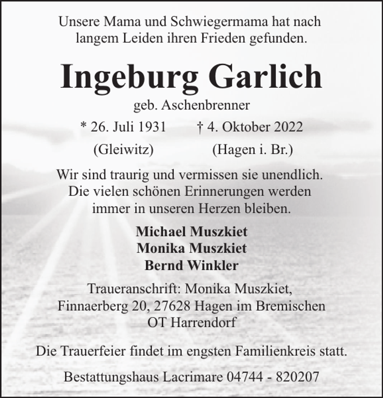 <p>Unsere Mama und Schwiegermama hat nach<br />langem Leiden ihren Frieden gefunden.</p><p>Ingeburg Garlich<br />geb. Aschenbrenner<br />* 26. Juli 1931<br />† 4. Oktober 2022<br />(Gleiwitz)</p><p>(Hagen i. Br.)</p><p>Wir sind traurig und vermissen sie unendlich.<br />Die vielen schönen Erinnerungen werden<br />immer in unseren Herzen bleiben.<br />Michael Muszkiet<br />Monika Muszkiet<br />Bernd Winkler<br />Traueranschrift: Monika Muszkiet,<br />Finnaerberg 20, 27628 Hagen im Bremischen<br />OT Harrendorf<br />Die Trauerfeier findet im engsten Familienkreis statt.<br />Bestattungshaus Lacrimare 04744 - 820207</p>