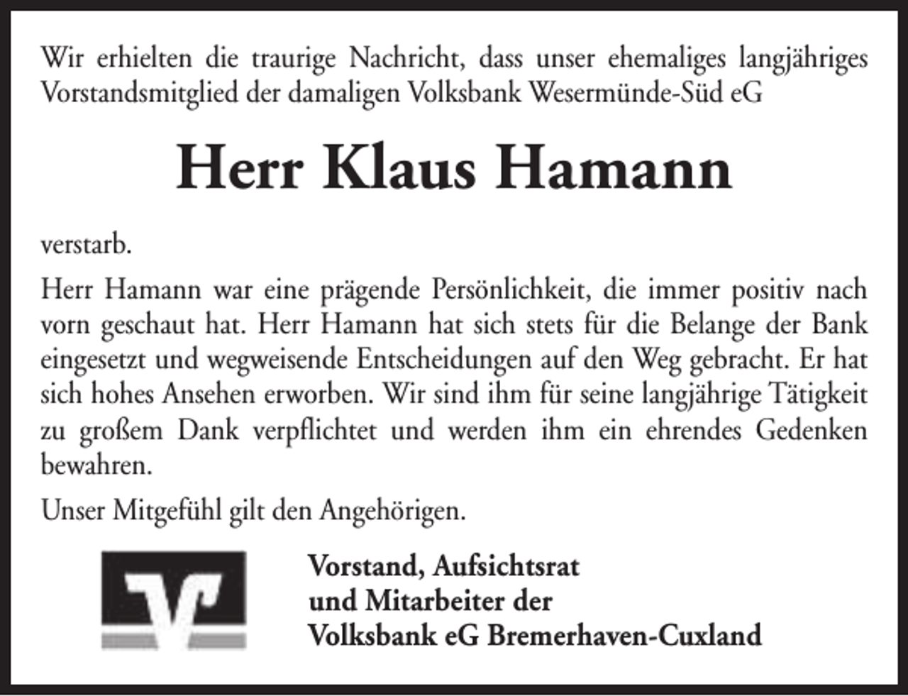 <p>Wir erhielten die traurige Nachricht, dass unser ehemaliges langjähriges<br />Vorstandsmitglied der damaligen Volksbank Wesermünde-Süd eG</p><p>Herr Klaus Hamann<br />verstarb.<br />Herr Hamann war eine prägende Persönlichkeit, die immer positiv nach<br />vorn geschaut hat. Herr Hamann hat sich stets für die Belange der Bank<br />eingesetzt und wegweisende Entscheidungen auf den Weg gebracht. Er hat<br />sich hohes Ansehen erworben. Wir sind ihm für seine langjährige Tätigkeit<br />zu großem Dank verpflichtet und werden ihm ein ehrendes Gedenken<br />bewahren.<br />Unser Mitgefühl gilt den Angehörigen.<br />Vorstand, Aufsichtsrat<br />und Mitarbeiter der<br />Volksbank eG Bremerhaven-Cuxland</p>