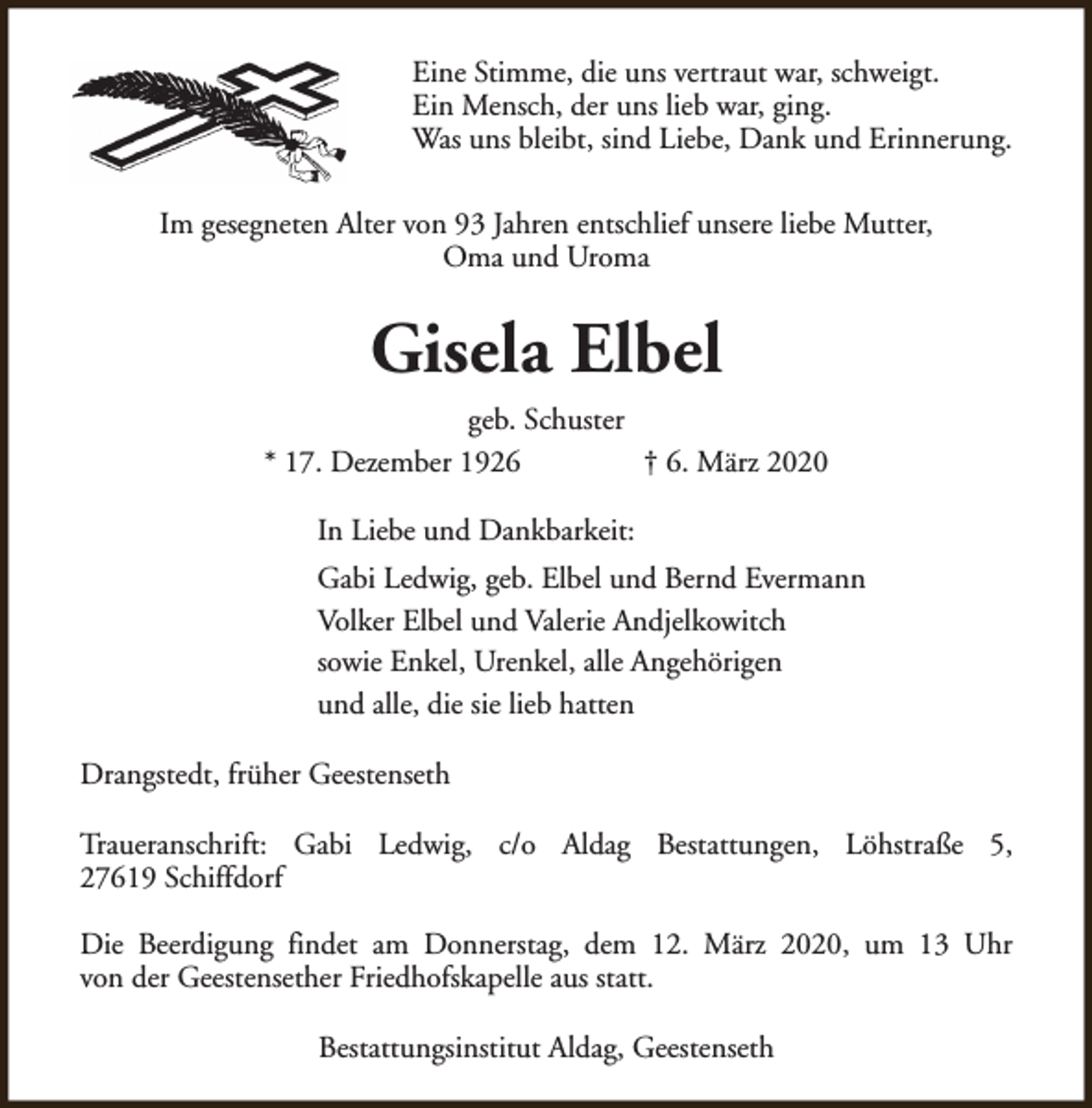 <p>Eine Stimme, die uns vertraut war, schweigt.<br />Ein Mensch, der uns lieb war, ging.<br />Was uns bleibt, sind Liebe, Dank und Erinnerung.<br />Im gesegneten Alter von 93 Jahren entschlief unsere liebe Mutter,<br />Oma und Uroma</p><p>Gisela Elbel<br />geb. Schuster<br />* 17. Dezember 1926<br />† 6. März 2020<br />In Liebe und Dankbarkeit:<br />Gabi Ledwig, geb. Elbel und Bernd Evermann<br />Volker Elbel und Valerie Andjelkowitch<br />sowie Enkel, Urenkel, alle Angehörigen<br />und alle, die sie lieb hatten<br />Drangstedt, früher Geestenseth<br />Traueranschrift: Gabi Ledwig, c/o Aldag Bestattungen, Löhstraße 5,<br />27619 Schiffdorf<br />Die Beerdigung findet am Donnerstag, dem 12. März 2020, um 13 Uhr<br />von der Geestensether Friedhofskapelle aus statt.<br />Bestattungsinstitut Aldag, Geestenseth</p>