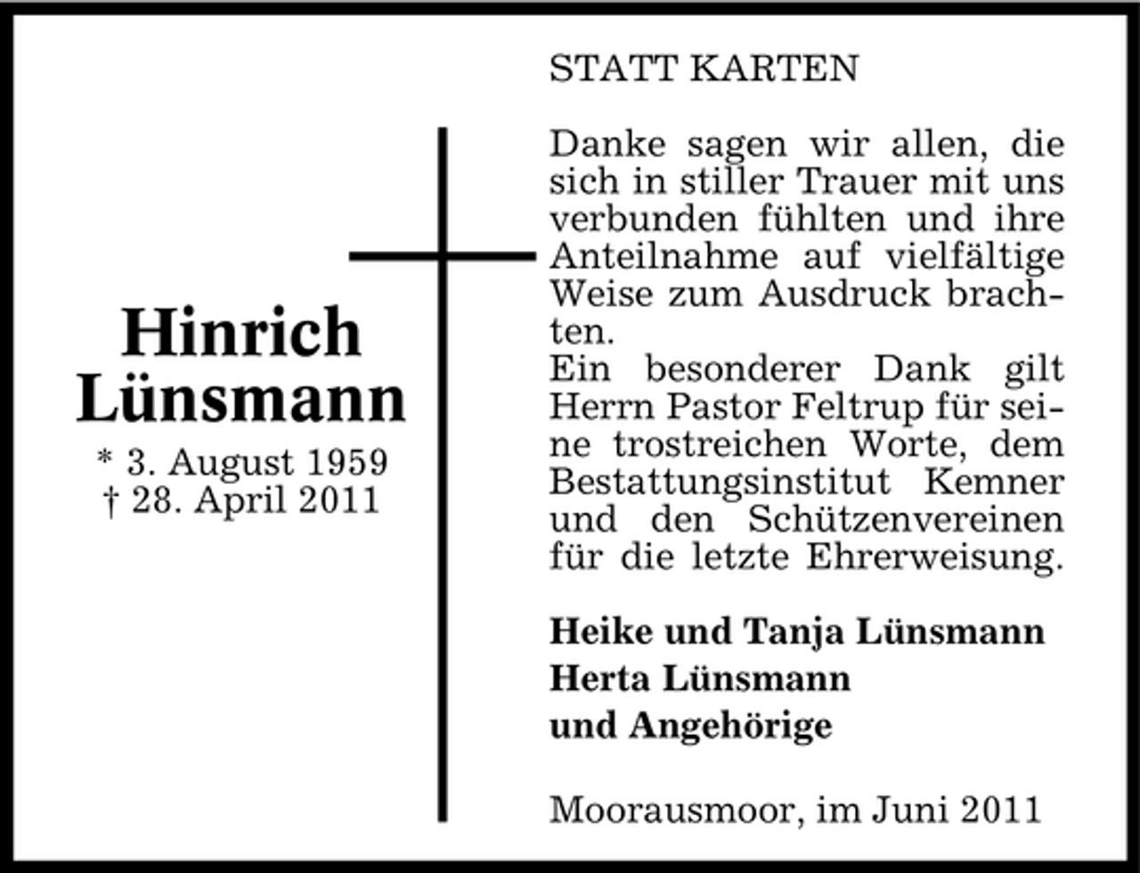 <p>STATT KARTEN Danke sagen wir allen, die sich in stiller Trauer mit uns verbunden fühlten und ihre Anteilnahme auf vielfältige Weise zum Ausdruck brachten. Ein besonderer Dank gilt Herrn Pastor Feltrup für seine trostreichen Worte, dem Bestattungsinstitut Kemner und den Schützenvereinen für die letzte Ehrerweisung. Heike und Tanja Lünsmann Herta Lünsmann und Angehörige Moorausmoor, im Juni 2011</p><p>Hinrich Lünsmann<br />* 3. August 1959 † 28. April 2011</p>