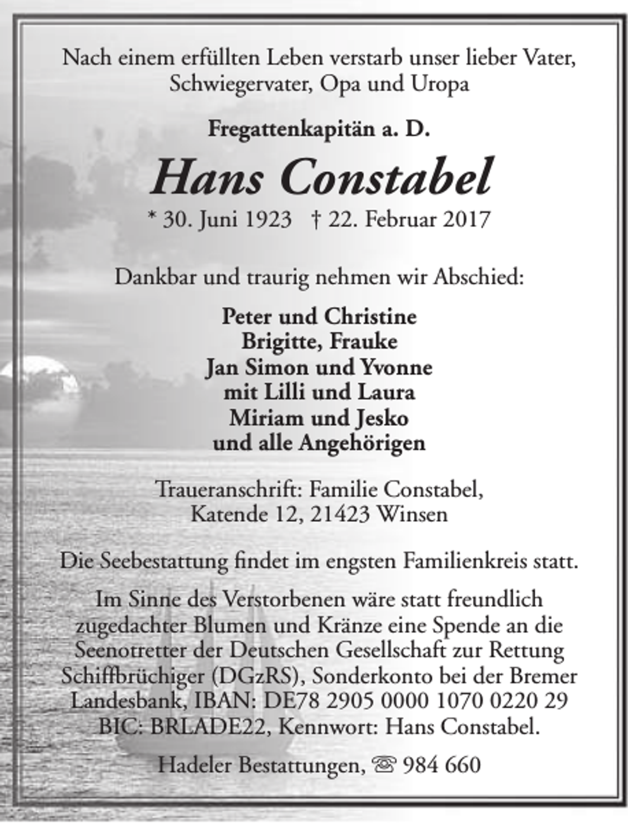 <p>Nach einem erfüllten Leben verstarb unser lieber Vater,<br />Schwiegervater, Opa und Uropa<br />Fregattenkapitän a. D.</p><p>Hans Constabel</p><p>* 30. Juni 1923 † 22. Februar 2017<br />Dankbar und traurig nehmen wir Abschied:<br />Peter und Christine<br />Brigitte, Frauke<br />Jan Simon und Yvonne<br />mit Lilli und Laura<br />Miriam und Jesko<br />und alle Angehörigen<br />Traueranschrift: Familie Constabel,<br />Katende 12, 21423 Winsen<br />Die Seebestattung findet im engsten Familienkreis statt.<br />Im Sinne des Verstorbenen wäre statt freundlich<br />zugedachter Blumen und Kränze eine Spende an die<br />Seenotretter der Deutschen Gesellschaft zur Rettung<br />Schiffbrüchiger (DGzRS), Sonderkonto bei der Bremer<br />Landesbank, IBAN: DE78 2905 0000 107220 29<br />BIC: BRLADE22, Kennwort: Hans Constabel.<br />Hadeler Bestattungen,  984 660</p>