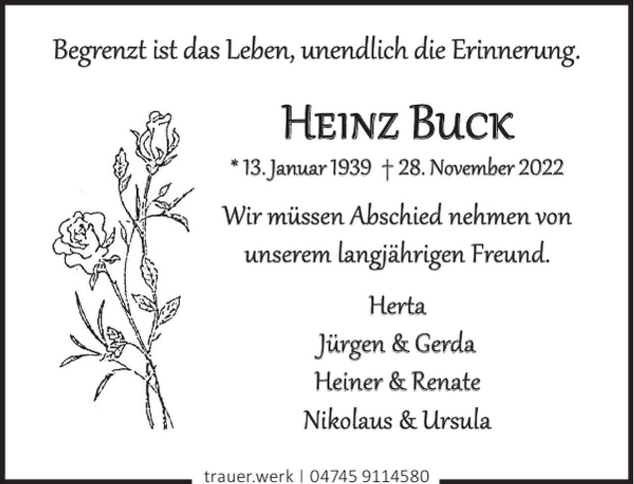 <p>Begrenzt ist das Leben, unendlich die Erinnerung.</p><p>Heinz Buck</p><p>* 13. Januar 1939 † 28. November 2022</p><p>Wir müssen Abschied nehmen von<br />unserem langjährigen Freund.<br />Herta<br />Jürgen &amp; Gerda<br />Heiner &amp; Renate<br />Nikolaus &amp; Ursula<br />trauer.werk | 04745 9114580</p>