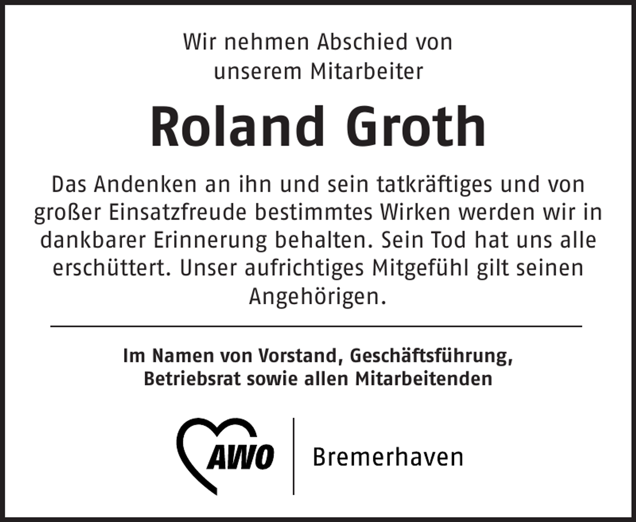 <p>Wir nehmen Abschied von<br />unserem Mitarbeiter</p><p>Roland Groth<br />Das Andenken an ihn und sein tatkräftiges und von<br />großer Einsatzfreude bestimmtes Wirken werden wir in<br />dankbarer Erinnerung behalten. Sein Tod hat uns alle<br />erschüttert. Unser aufrichtiges Mitgefühl gilt seinen<br />Angehörigen.<br />Im Namen von Vorstand, Geschäftsführung,<br />Betriebsrat sowie allen Mitarbeitenden</p>