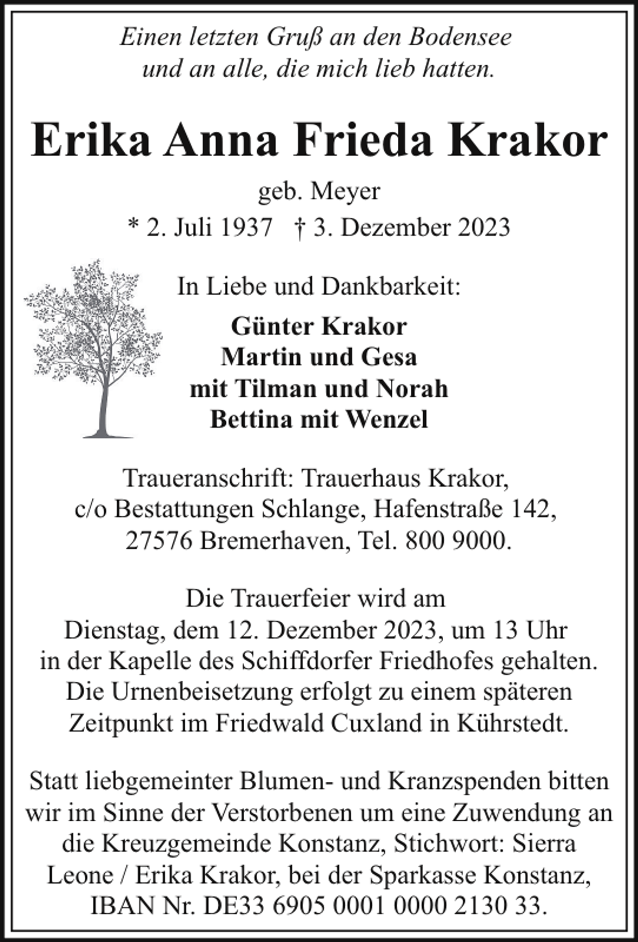 <p>Einen letzten Gruß an den Bodensee<br />und an alle, die mich lieb hatten.</p><p>Erika Anna Frieda Krakor<br />geb. Meyer<br />* 2. Juli 1937 † 3. Dezember 2023<br />In Liebe und Dankbarkeit:<br />Günter Krakor<br />Martin und Gesa<br />mit Tilman und Norah<br />Bettina mit Wenzel<br />Traueranschrift: Trauerhaus Krakor,<br />c/o Bestattungen Schlange, Hafenstraße 142,<br />27576 Bremerhaven, Tel. 800 9000.<br />Die Trauerfeier wird am<br />Dienstag, dem 12. Dezember 2023, um 13 Uhr<br />in der Kapelle des Schiffdorfer Friedhofes gehalten.<br />Die Urnenbeisetzung erfolgt zu einem späteren<br />Zeitpunkt im Friedwald Cuxland in Kührstedt.<br />Statt liebgemeinter Blumen- und Kranzspenden bitten<br />wir im Sinne der Verstorbenen um eine Zuwendung an<br />die Kreuzgemeinde Konstanz, Stichwort: Sierra<br />Leone / Erika Krakor, bei der Sparkasse Konstanz,<br />IBAN Nr. DE33 6905 0001 0000 2130 33.</p>