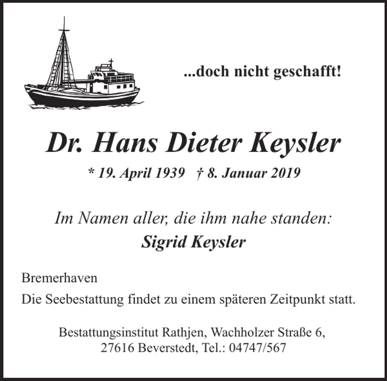 <p>...doch nicht geschafft!</p><p>Dr. Hans Dieter Keysler<br />* 19. April 1939 † 8. Januar 2019</p><p>Im Namen aller, die ihm nahe standen:<br />Sigrid Keysler<br />Bremerhaven<br />Die Seebestattung findet zu einem späteren Zeitpunkt statt.<br />Bestattungsinstitut Rathjen, Wachholzer Straße 6,<br />27616 Beverstedt, Tel.: 04747/567</p>