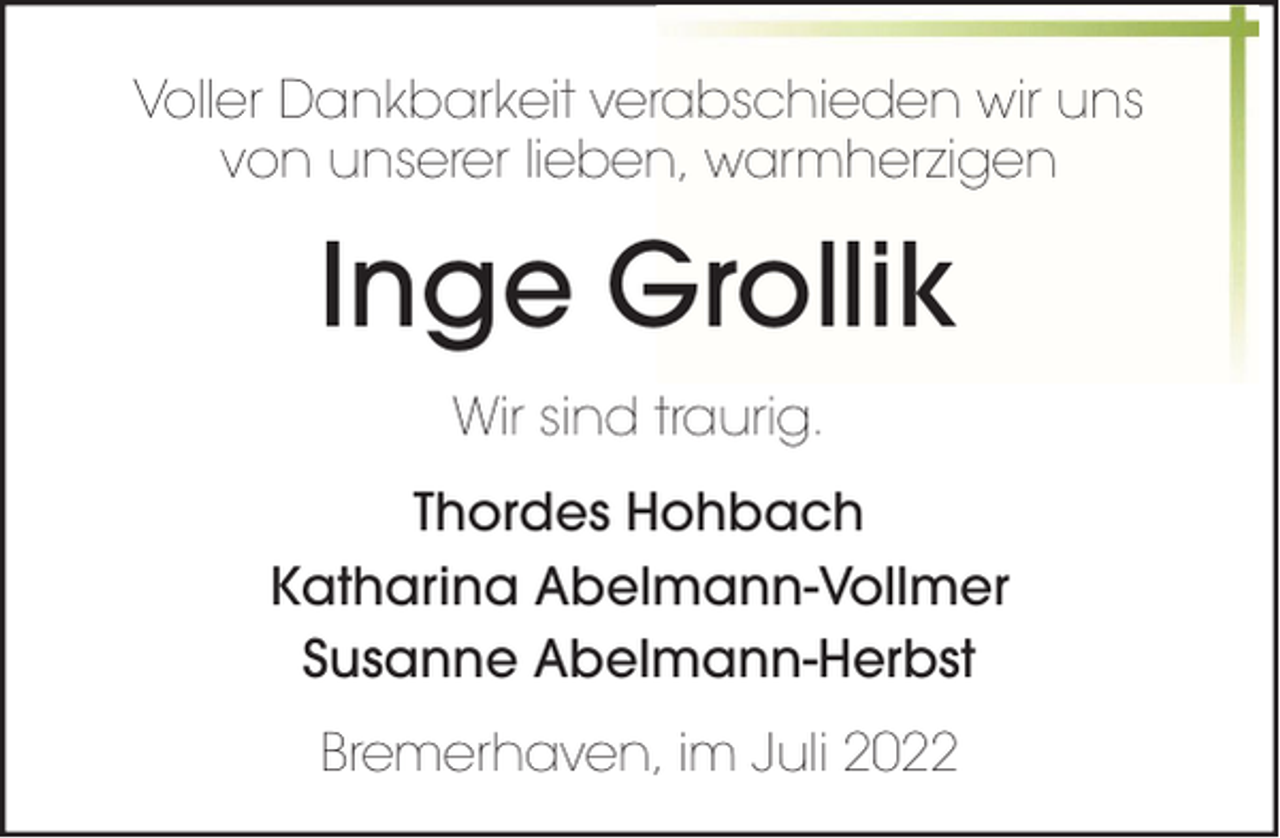 <p>Voller Dankbarkeit verabschieden wir uns<br />von unserer lieben, warmherzigen</p><p>Inge Grollik<br />Wir sind traurig.<br />Thordes Hohbach<br />Katharina Abelmann-Vollmer<br />Susanne Abelmann-Herbst<br />Bremerhaven, im Juli 2022</p>