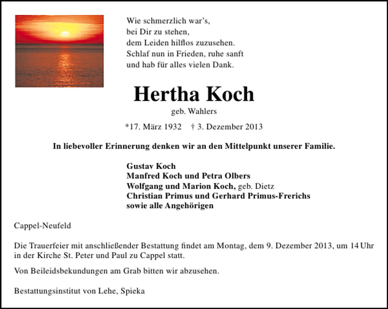 <p>Wie schmerzlich war’s,<br />bei Dir zu stehen,<br />dem Leiden hilﬂos zuzusehen.<br />Schlaf nun in Frieden, ruhe sanft<br />und hab für alles vielen Dank.</p><p>Hertha Koch<br />geb. Wahlers</p><p>*17. März 1932</p><p>† 3. Dezember 2013</p><p>In liebevoller Erinnerung denken wir an den Mittelpunkt unserer Familie.<br />Gustav Koch<br />Manfred Koch und Petra Olbers<br />Wolfgang und Marion Koch, geb. Dietz<br />Christian Primus und Gerhard Primus-Frerichs<br />sowie alle Angehörigen<br />Cappel-Neufeld<br />Die Trauerfeier mit anschließender Bestattung ﬁndet am Montag, dem 9. Dezember 2013, um 14 Uhr<br />in der Kirche St. Peter und Paul zu Cappel statt.<br />Von Beileidsbekundungen am Grab bitten wir abzusehen.<br />Bestattungsinstitut von Lehe, Spieka</p>