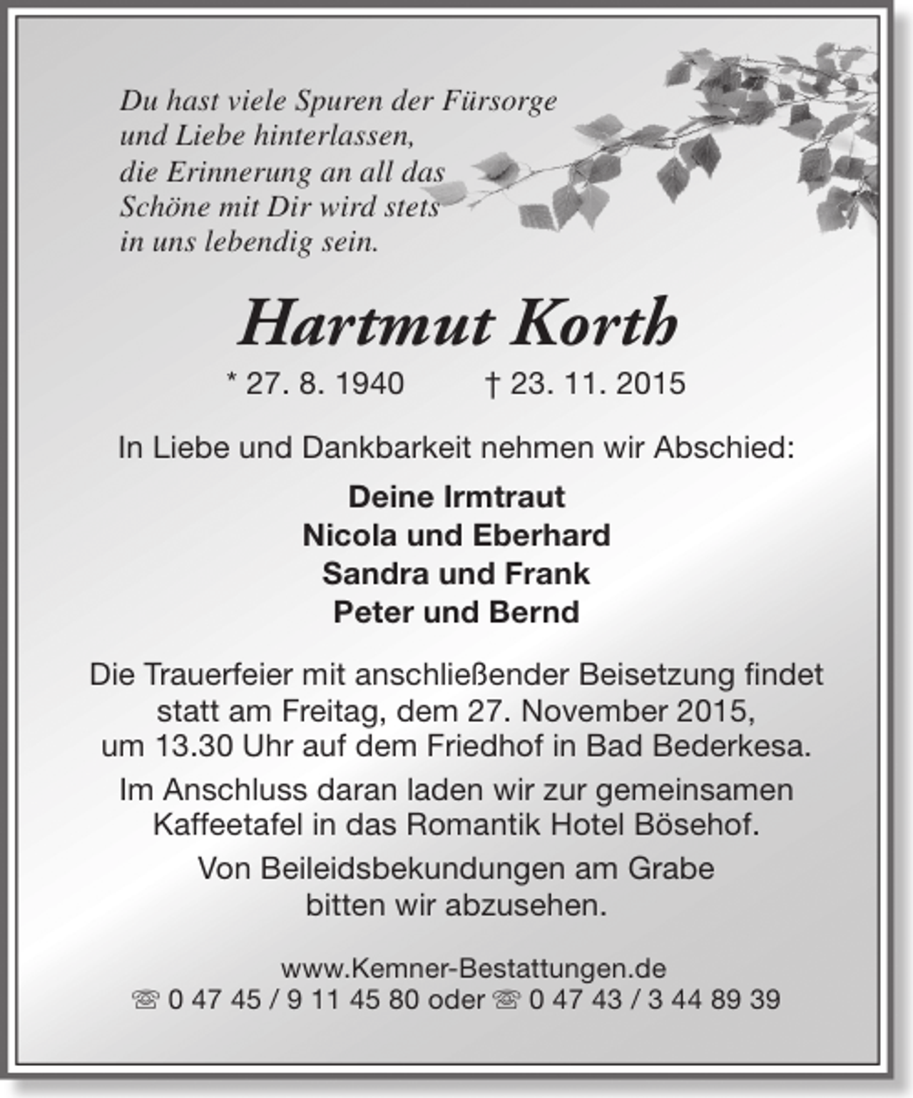<p>Du hast viele Spuren der Fürsorge<br />und Liebe hinterlassen,<br />die Erinnerung an all das<br />Schöne mit Dir wird stets<br />in uns lebendig sein.</p><p>Hartmut Korth</p><p>* 27. 8. 1940</p><p>† 23. 11. 2015</p><p>In Liebe und Dankbarkeit nehmen wir Abschied:<br />Deine Irmtraut<br />Nicola und Eberhard<br />Sandra und Frank<br />Peter und Bernd<br />Die Trauerfeier mit anschließender Beisetzung findet<br />statt am Freitag, dem 27. November 2015,<br />um 13.30 Uhr auf dem Friedhof in Bad Bederkesa.<br />Im Anschluss daran laden wir zur gemeinsamen<br />Kaffeetafel in das Romantik Hotel Bösehof.<br />Von Beileidsbekundungen am Grabe<br />bitten wir abzusehen.<br />www.Kemner-Bestattungen.de<br />s 0 47 45 / 9 11 45 80 oder s 0 47 43 / 3 44 89 39</p>