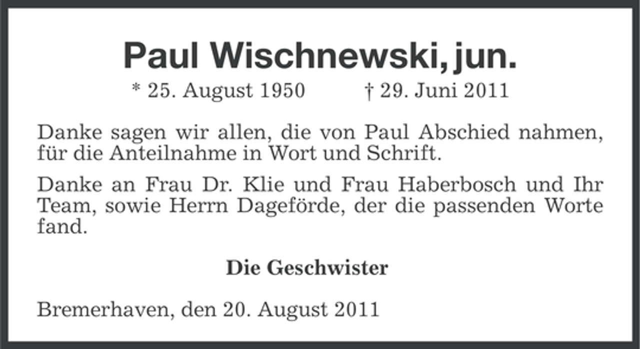 <p>Paul Wischnewski, jun.<br />* 25. August 1950</p><p>† 29. Juni 2011</p><p>Danke sagen wir allen, die von Paul Abschied nahmen,<br />für die Anteilnahme in Wort und Schrift.<br />Danke an Frau Dr. Klie und Frau Haberbosch und Ihr<br />Team, sowie Herrn Dageförde, der die passenden Worte<br />fand.<br />Die Geschwister<br />Bremerhaven, den 20. August 2011</p>