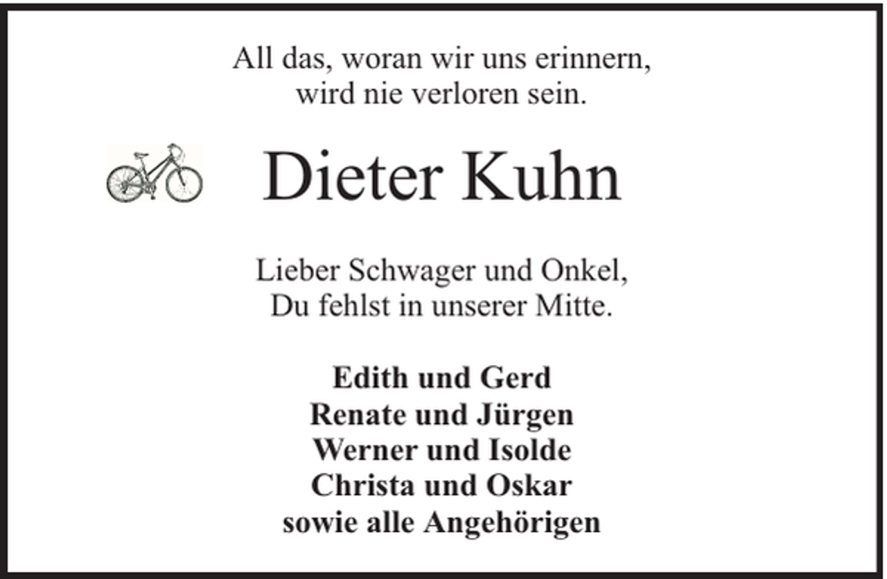 <p>All das, woran wir uns erinnern,<br />wird nie verloren sein.</p><p>Dieter Kuhn<br />Lieber Schwager und Onkel,<br />Du fehlst in unserer Mitte.<br />Edith und Gerd<br />Renate und Jürgen<br />Werner und Isolde<br />Christa und Oskar<br />sowie alle Angehörigen</p>
