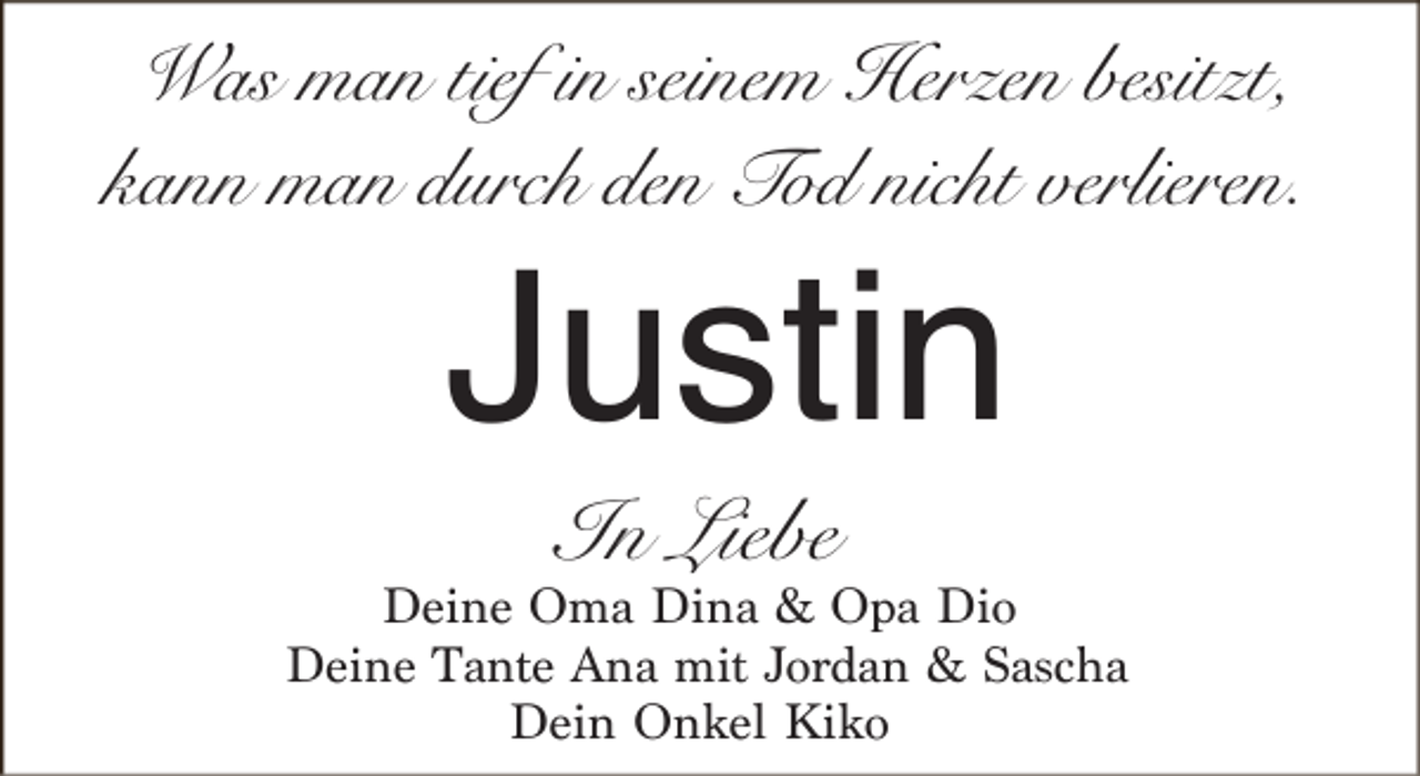 <p>Was man tief in seinem Herzen besitzt,<br />kann man durch den Tod nicht verlieren.</p><p>Justin<br />In Liebe</p><p>Deine Oma Dina &amp; Opa Dio<br />Deine Tante Ana mit Jordan &amp; Sascha<br />Dein Onkel Kiko</p>