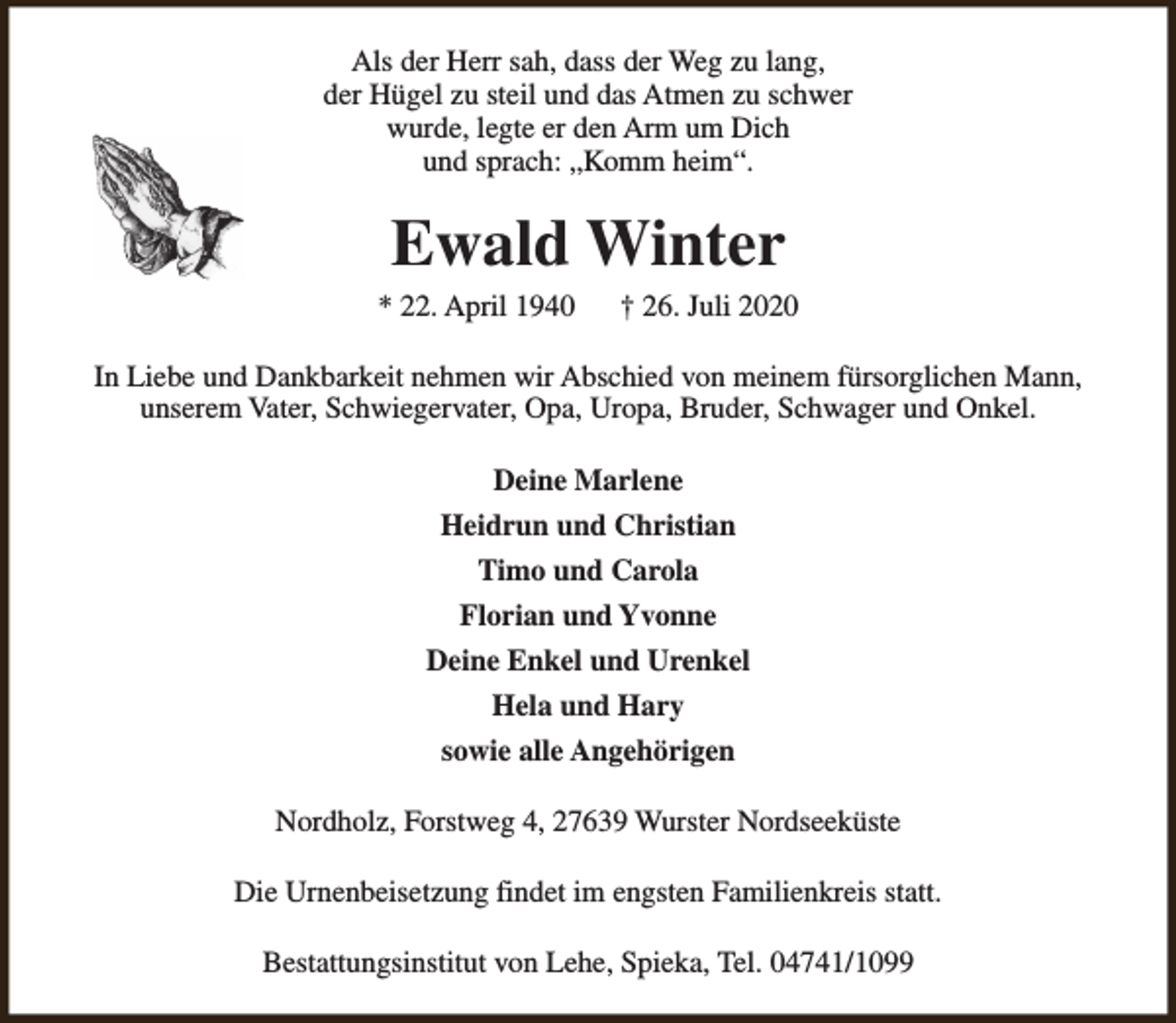 <p>Als der Herr sah, dass der Weg zu lang,<br />der Hügel zu steil und das Atmen zu schwer<br />wurde, legte er den Arm um Dich<br />und sprach: „Komm heim“.</p><p>Ewald Winter</p><p>* 22. April 1940</p><p>† 26. Juli 2020</p><p>In Liebe und Dankbarkeit nehmen wir Abschied von meinem fürsorglichen Mann,<br />unserem Vater, Schwiegervater, Opa, Uropa, Bruder, Schwager und Onkel.<br />Deine Marlene<br />Heidrun und Christian<br />Timo und Carola<br />Florian und Yvonne<br />Deine Enkel und Urenkel<br />Hela und Hary<br />sowie alle Angehörigen<br />Nordholz, Forstweg 4, 27639 Wurster Nordseeküste<br />Die Urnenbeisetzung findet im engsten Familienkreis statt.<br />Bestattungsinstitut von Lehe, Spieka, Tel. 04741/1099</p>