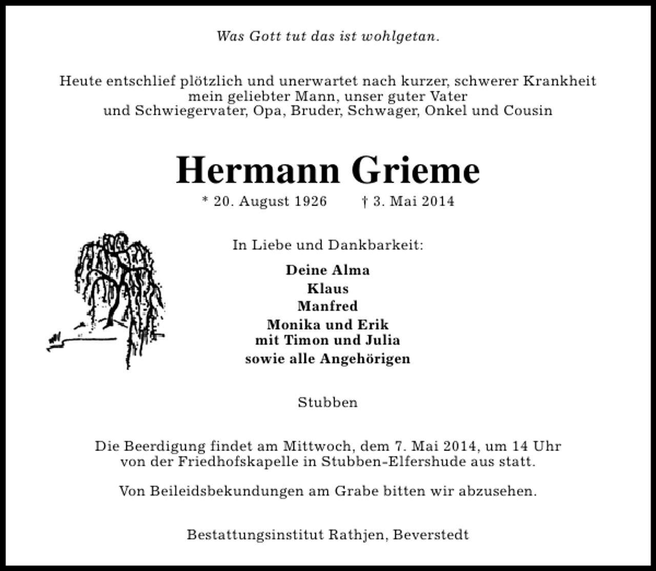 <p>Was Gott tut das ist wohlgetan.<br />Heute entschlief plötzlich und unerwartet nach kurzer, schwerer Krankheit<br />mein geliebter Mann, unser guter Vater<br />und Schwiegervater, Opa, Bruder, Schwager, Onkel und Cousin</p><p>Hermann Grieme<br />* 20. August 1926</p><p>† 3. Mai 2014</p><p>In Liebe und Dankbarkeit:<br />Deine Alma<br />Klaus<br />Manfred<br />Monika und Erik<br />mit Timon und Julia<br />sowie alle Angehörigen<br />Stubben<br />Die Beerdigung findet am Mittwoch, dem 7. Mai 2014, um 14 Uhr<br />von der Friedhofskapelle in Stubben-Elfershude aus statt.<br />Von Beileidsbekundungen am Grabe bitten wir abzusehen.<br />Bestattungsinstitut Rathjen, Beverstedt</p>