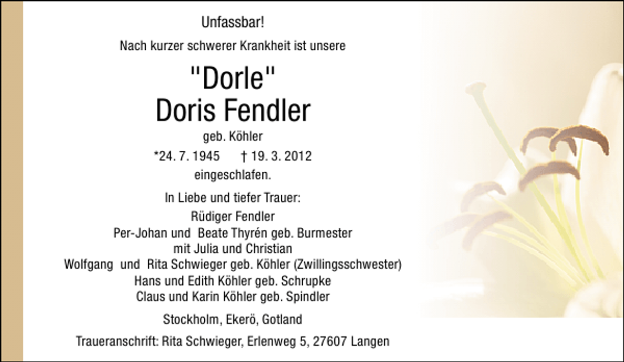 <p>Unfassbar!<br />Nach kurzer schwerer Krankheit ist unsere</p>
<p>"Dorle"<br />Doris Fendler</p>
<p>geb. Köhler<br />*24. 7. 1945 † 19. 3. 2012<br />eingeschlafen.<br />In Liebe und tiefer Trauer:<br />Rüdiger Fendler<br />Per-Johan und Beate Thyrén geb. Burmester<br />mit Julia und Christian<br />Wolfgang und Rita Schwieger geb. Köhler (Zwillingsschwester)<br />Hans und Edith Köhler geb. Schrupke<br />Claus und Karin Köhler geb. Spindler<br />Stockholm, Ekerö, Gotland<br />Traueranschrift: Rita Schwieger, Erlenweg 5, 27607 Langen</p>