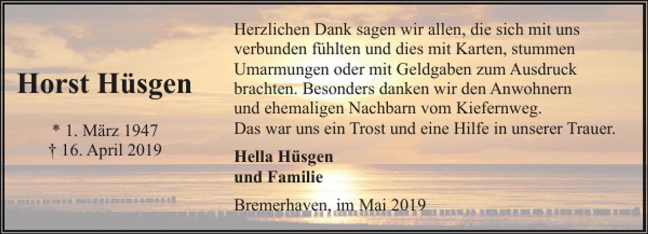 <p>Horst Hüsgen<br />* 1. März 1947<br />† 16. April 2019</p><p>Herzlichen Dank sagen wir allen, die sich mit uns<br />verbunden fühlten und dies mit Karten, stummen<br />Umarmungen oder mit Geldgaben zum Ausdruck<br />brachten. Besonders danken wir den Anwohnern<br />und ehemaligen Nachbarn vom Kiefernweg.<br />Das war uns ein Trost und eine Hilfe in unserer Trauer.<br />Hella Hüsgen<br />und Familie<br />Bremerhaven, im Mai 2019</p>
