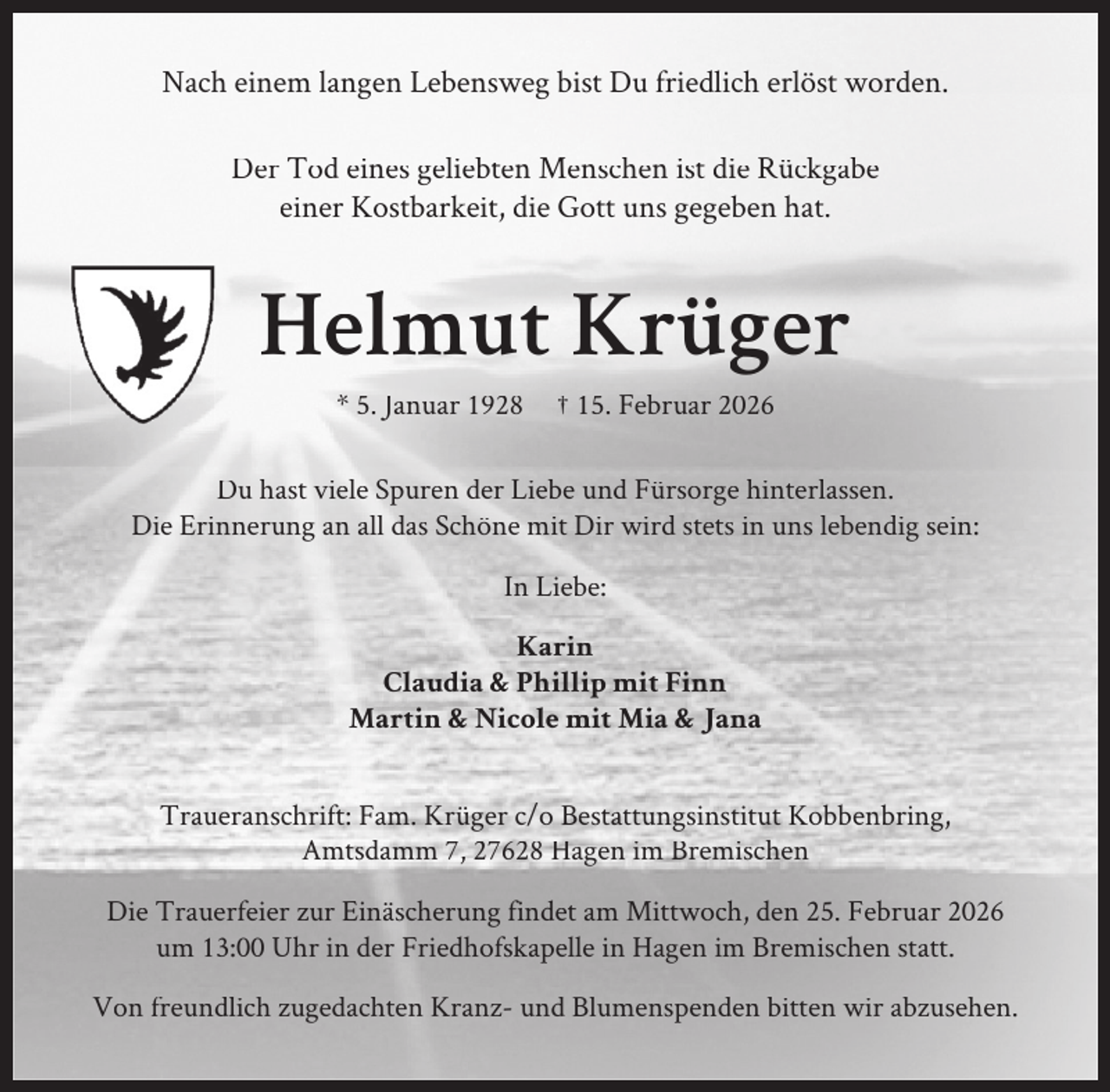 <p>Nach einem langen Lebensweg bist Du friedlich erlöst worden.<br />Der Tod eines geliebten Menschen ist die Rückgabe<br />einer Kostbarkeit, die Gott uns gegeben hat.</p><p>Helmut Krüger<br />* 5. Januar 1928</p><p>† 15. Februar 2026</p><p>Du hast viele Spuren der Liebe und Fürsorge hinterlassen.<br />Die Erinnerung an all das Schöne mit Dir wird stets in uns lebendig sein:<br />In Liebe:<br />Karin<br />Claudia &amp; Phillip mit Finn<br />Martin &amp; Nicole mit Mia &amp; Jana<br />Traueranschrift: Fam. Krüger c/o Bestattungsinstitut Kobbenbring,<br />Amtsdamm 7, 27628 Hagen im Bremischen<br />Die Trauerfeier zur Einäscherung findet am Mittwoch, den 25. Februar 2026<br />um 13:00 Uhr in der Friedhofskapelle in Hagen im Bremischen statt.<br />Von freundlich zugedachten Kranz- und Blumenspenden bitten wir abzusehen.</p>