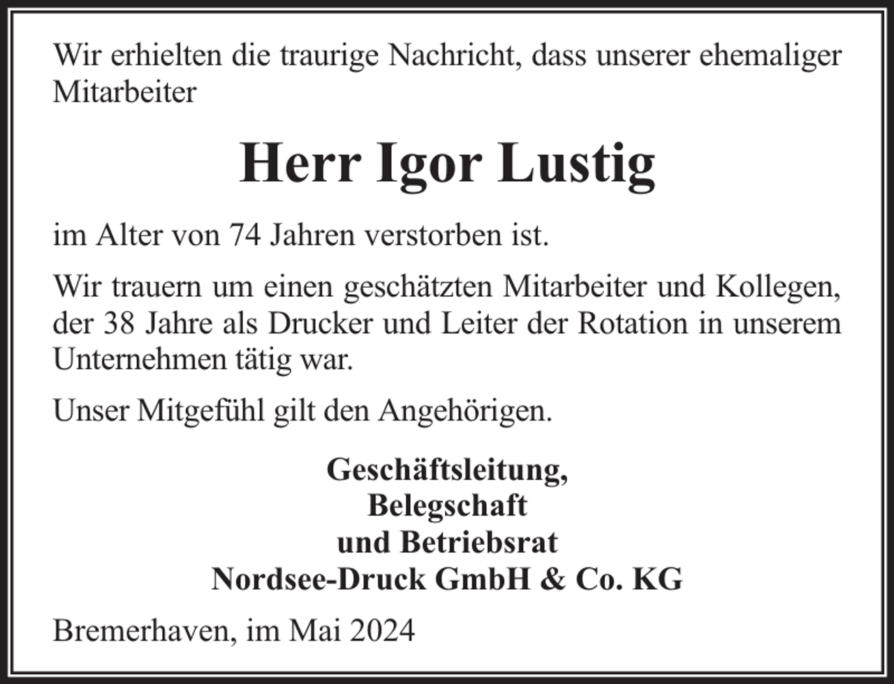 <p>Wir erhielten die traurige Nachricht, dass unserer ehemaliger<br />Mitarbeiter</p><p>Herr Igor Lustig<br />im Alter von 74 Jahren verstorben ist.<br />Wir trauern um einen geschätzten Mitarbeiter und Kollegen,<br />der 38 Jahre als Drucker und Leiter der Rotation in unserem<br />Unternehmen tätig war.<br />Unser Mitgefühl gilt den Angehörigen.<br />Geschäftsleitung,<br />Belegschaft<br />und Betriebsrat<br />Nordsee-Druck GmbH &amp; Co. KG<br />Bremerhaven, im Mai 2024</p>
