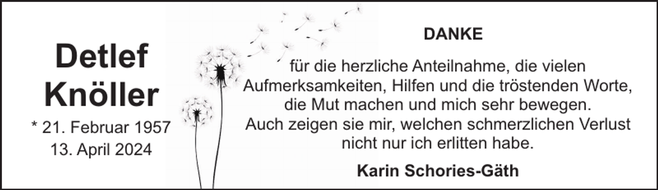 <p>Detlef<br />Knöller</p><p>* 21. Februar 1957<br />13. April 2024</p><p>DANKE<br />für die herzliche Anteilnahme, die vielen<br />Aufmerksamkeiten, Hilfen und die tröstenden Worte,<br />die Mut machen und mich sehr bewegen.<br />Auch zeigen sie mir, welchen schmerzlichen Verlust<br />nicht nur ich erlitten habe.<br />Karin Schories-Gäth</p>