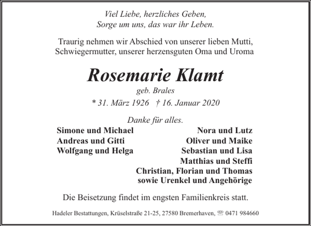 <p>Viel Liebe, herzliches Geben,<br />Sorge um uns, das war ihr Leben.<br />Traurig nehmen wir Abschied von unserer lieben Mutti,<br />Schwiegermutter, unserer herzensguten Oma und Uroma</p><p>Rosemarie Klamt<br />geb. Brales<br />* 31. März 1926 † 16. Januar 2020</p><p>Danke für alles.<br />Nora und Lutz<br />Simone und Michael<br />Oliver und Maike<br />Andreas und Gitti<br />Sebastian und Lisa<br />Wolfgang und Helga<br />Matthias und Steffi<br />Christian, Florian und Thomas<br />sowie Urenkel und Angehörige<br />Die Beisetzung findet im engsten Familienkreis statt.<br />Hadeler Bestattungen, Krüselstraße 21-25, 27580 Bremerhaven, ' 0471 984660</p>