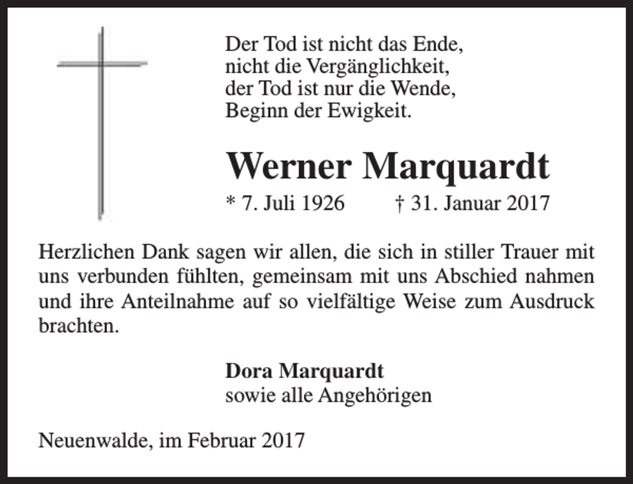 <p>Der Tod ist nicht das Ende,<br />nicht die Vergänglichkeit,<br />der Tod ist nur die Wende,<br />Beginn der Ewigkeit.</p><p>Werner Marquardt</p><p>* 7. Juli 1926</p><p>† 31. Januar 2017</p><p>Herzlichen Dank sagen wir allen, die sich in stiller Trauer mit<br />uns verbunden fühlten, gemeinsam mit uns Abschied nahmen<br />und ihre Anteilnahme auf so vielfältige Weise zum Ausdruck<br />brachten.<br />Dora Marquardt<br />sowie alle Angehörigen<br />Neuenwalde, im Februar 2017</p>
