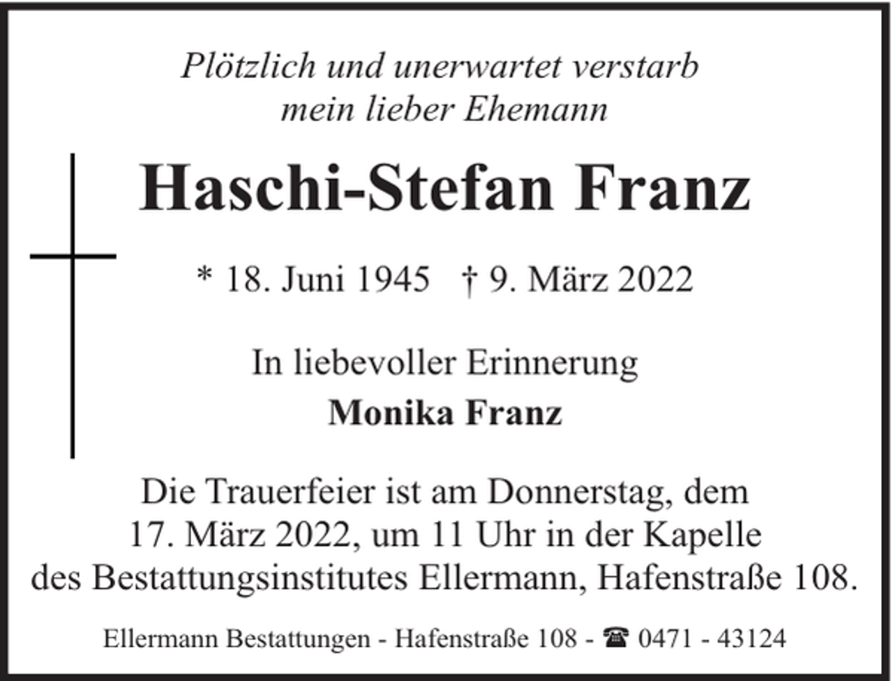 <p>Plötzlich und unerwartet verstarb<br />mein lieber Ehemann</p><p>Haschi-Stefan Franz<br />* 18. Juni 1945 † 9. März 2022<br />In liebevoller Erinnerung<br />Monika Franz<br />Die Trauerfeier ist am Donnerstag, dem<br />17. März 2022, um 11 Uhr in der Kapelle<br />des Bestattungsinstitutes Ellermann, Hafenstraße 108.<br />Ellermann Bestattungen - Hafenstraße 108 - ( 0471 - 43124</p>