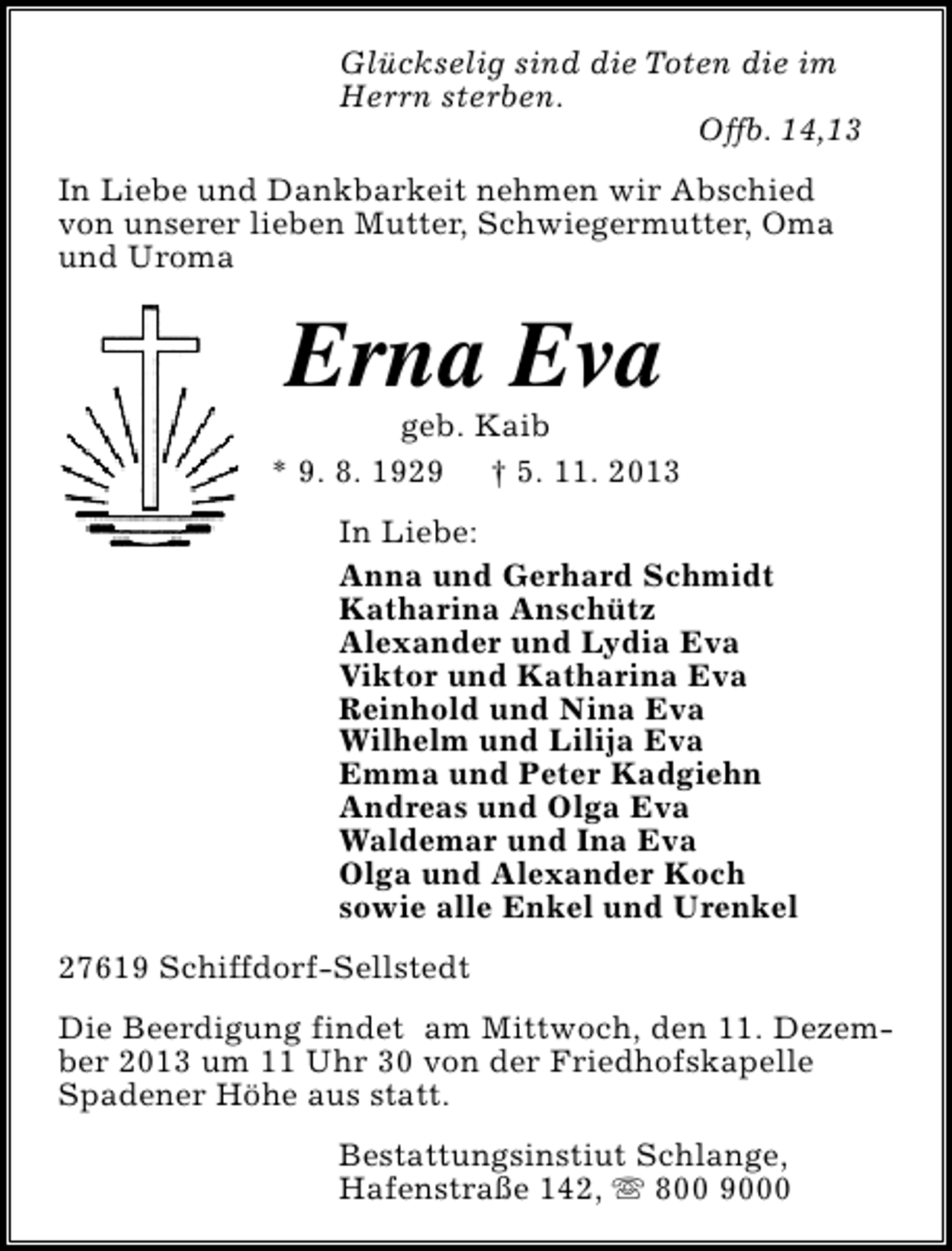 <p>Glückselig sind die Toten die im<br />Herrn sterben.<br />Offb. 14,13<br />In Liebe und Dankbarkeit nehmen wir Abschied<br />von unserer lieben Mutter, Schwiegermutter, Oma<br />und Uroma</p><p>Erna Eva</p><p>geb. Kaib<br />* 9. 8. 1929 † 5. 11. 2013<br />In Liebe:<br />Anna und Gerhard Schmidt<br />Katharina Anschütz<br />Alexander und Lydia Eva<br />Viktor und Katharina Eva<br />Reinhold und Nina Eva<br />Wilhelm und Lilija Eva<br />Emma und Peter Kadgiehn<br />Andreas und Olga Eva<br />Waldemar und Ina Eva<br />Olga und Alexander Koch<br />sowie alle Enkel und Urenkel<br />27619 Schiffdorf-Sellstedt<br />Die Beerdigung findet am Mittwoch, den 11. Dezember 2013 um 11 Uhr 30 von der Friedhofskapelle<br />Spadener Höhe aus statt.<br />Bestattungsinstiut Schlange,<br />Hafenstraße 142, s 800 9000</p>