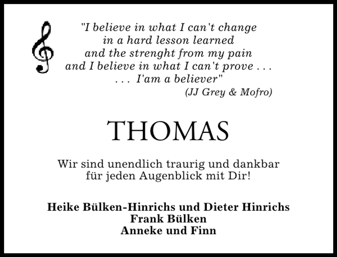 <p>"I believe in what I can't change<br />in a hard lesson learned<br />and the strenght from my pain<br />and I believe in what I can't prove . . .<br />. . . I'am a believer"</p><p>(JJ Grey &amp; Mofro)</p><p>THOMAS<br />Wir sind unendlich traurig und dankbar<br />für jeden Augenblick mit Dir!<br />Heike Bülken-Hinrichs und Dieter Hinrichs<br />Frank Bülken<br />Anneke und Finn</p>
