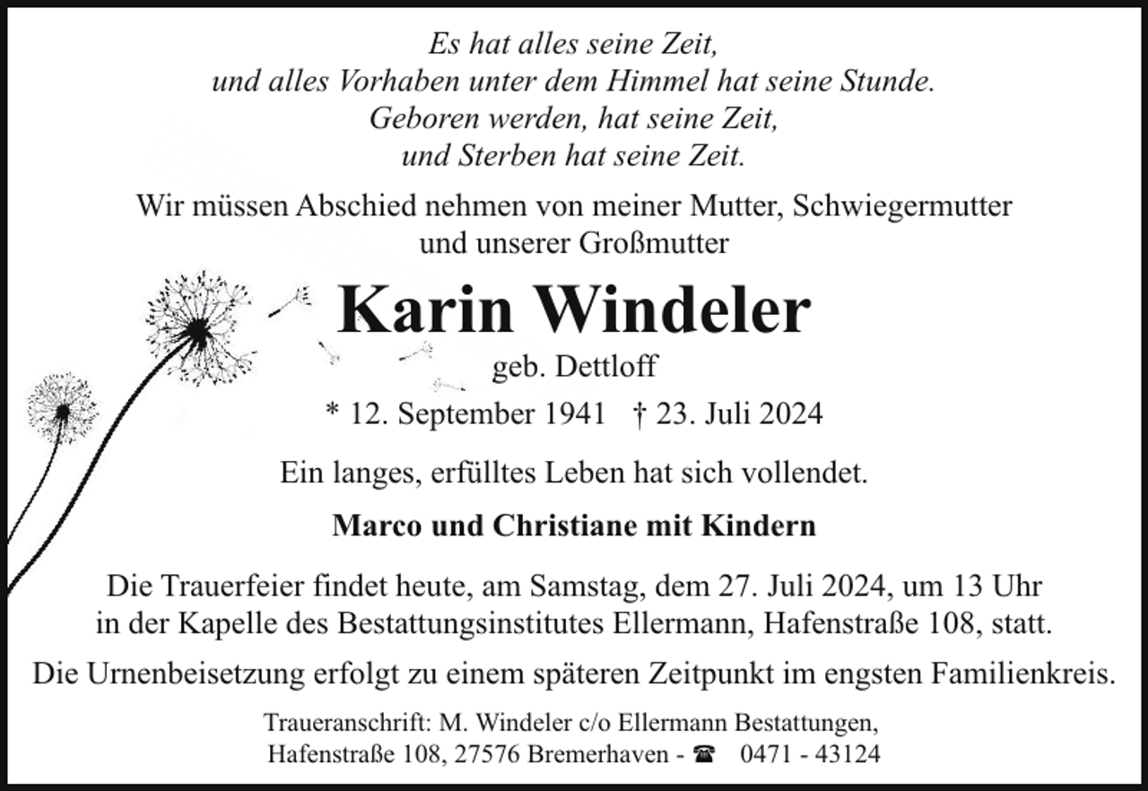 <p>Es hat alles seine Zeit,<br />und alles Vorhaben unter dem Himmel hat seine Stunde.<br />Geboren werden, hat seine Zeit,<br />und Sterben hat seine Zeit.<br />Wir müssen Abschied nehmen von meiner Mutter, Schwiegermutter<br />und unserer Großmutter</p><p>Karin Windeler</p><p>geb. Dettloff<br />* 12. September 1941 † 23. Juli 2024<br />Ein langes, erfülltes Leben hat sich vollendet.<br />Marco und Christiane mit Kindern<br />Die Trauerfeier findet heute, am Samstag, dem 27. Juli 2024, um 13 Uhr<br />in der Kapelle des Bestattungsinstitutes Ellermann, Hafenstraße 108, statt.<br />Die Urnenbeisetzung erfolgt zu einem späteren Zeitpunkt im engsten Familienkreis.<br />Traueranschrift: M. Windeler c/o Ellermann Bestattungen,<br />Hafenstraße 108, 27576 Bremerhaven - ( 0471 - 43124</p>