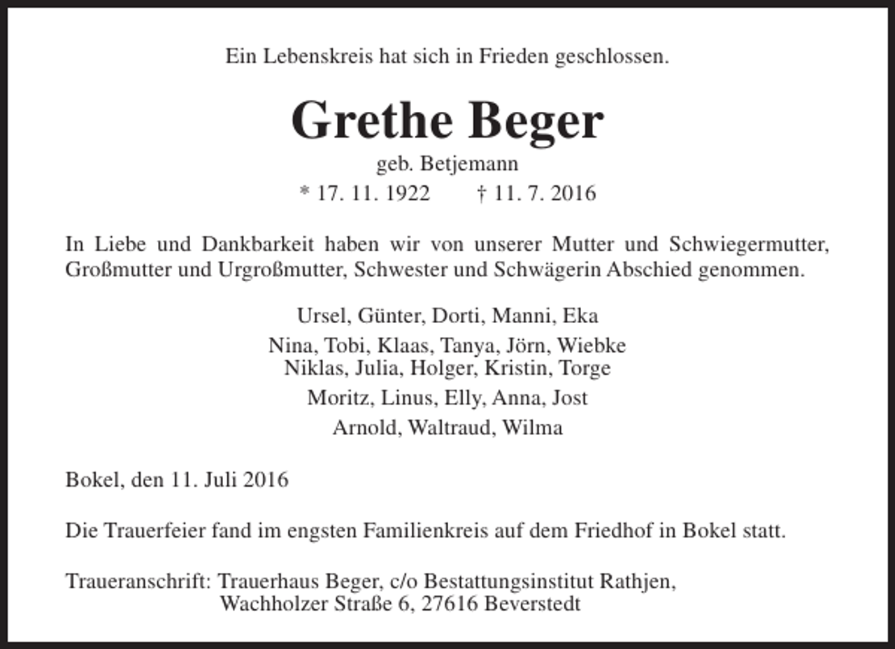 <p>Ein Lebenskreis hat sich in Frieden geschlossen.</p><p>Grethe Beger<br />geb. Betjemann<br />* 17. 11. 1922<br />† 11. 7. 2016</p><p>In Liebe und Dankbarkeit haben wir von unserer Mutter und Schwiegermutter,<br />Großmutter und Urgroßmutter, Schwester und Schwägerin Abschied genommen.<br />Ursel, Günter, Dorti, Manni, Eka<br />Nina, Tobi, Klaas, Tanya, Jörn, Wiebke<br />Niklas, Julia, Holger, Kristin, Torge<br />Moritz, Linus, Elly, Anna, Jost<br />Arnold, Waltraud, Wilma<br />Bokel, den 11. Juli 2016<br />Die Trauerfeier fand im engsten Familienkreis auf dem Friedhof in Bokel statt.<br />Traueranschrift: Trauerhaus Beger, c/o Bestattungsinstitut Rathjen,<br />Wachholzer Straße 6, 27616 Beverstedt</p>