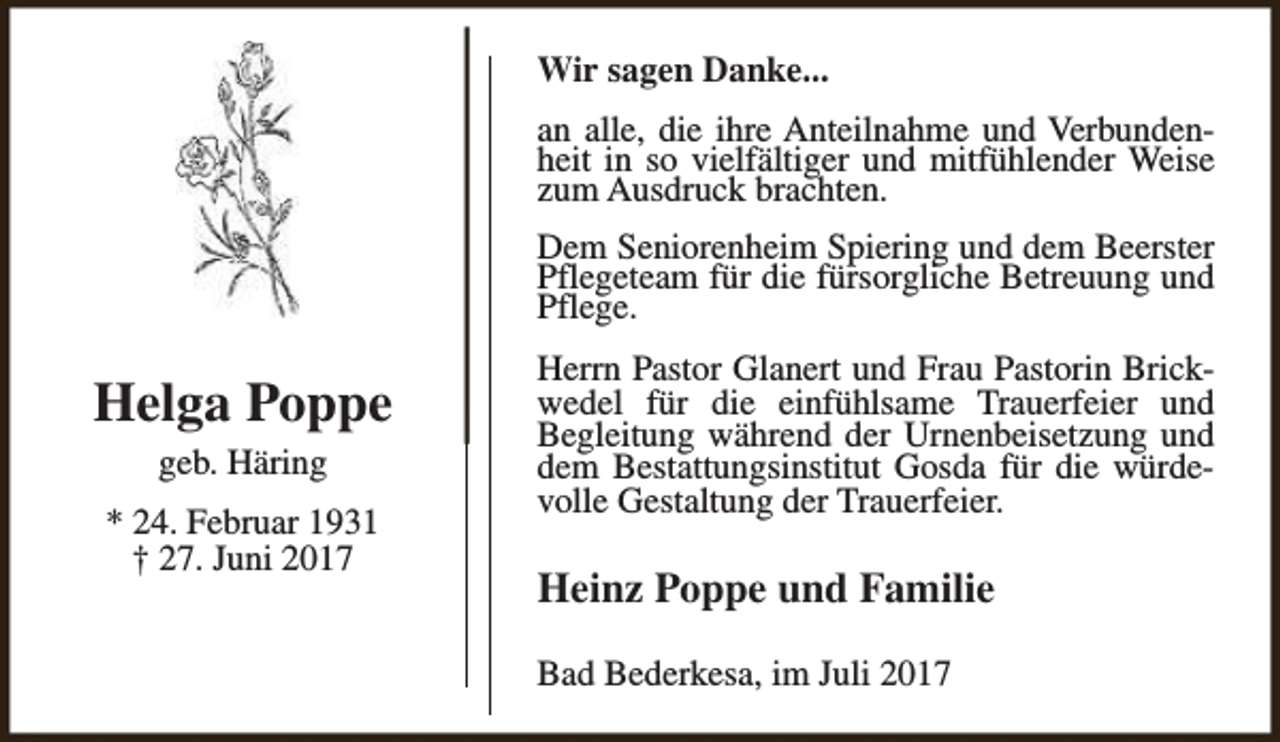 <p>Wir sagen Danke...<br />an alle, die ihre Anteilnahme und Verbundenheit in so vielfältiger und mitfühlender Weise<br />zum Ausdruck brachten.<br />Dem Seniorenheim Spiering und dem Beerster<br />Pflegeteam für die fürsorgliche Betreuung und<br />Pflege.</p><p>Helga Poppe<br />geb. Häring<br />* 24. Februar 1931<br />† 27. Juni 2017</p><p>Herrn Pastor Glanert und Frau Pastorin Brickwedel für die einfühlsame Trauerfeier und<br />Begleitung während der Urnenbeisetzung und<br />dem Bestattungsinstitut Gosda für die würdevolle Gestaltung der Trauerfeier.</p><p>Heinz Poppe und Familie<br />Bad Bederkesa, im Juli 2017</p>
