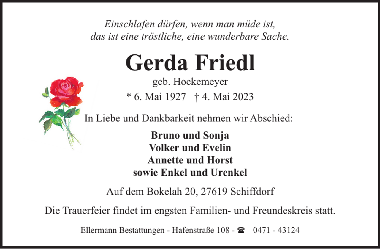 <p>Einschlafen dürfen, wenn man müde ist,<br />das ist eine tröstliche, eine wunderbare Sache.</p><p>Gerda Friedl<br />geb. Hockemeyer<br />* 6. Mai 1927 † 4. Mai 2023</p><p>In Liebe und Dankbarkeit nehmen wir Abschied:<br />Bruno und Sonja<br />Volker und Evelin<br />Annette und Horst<br />sowie Enkel und Urenkel<br />Auf dem Bokelah 20, 27619 Schiffdorf<br />Die Trauerfeier findet im engsten Familien- und Freundeskreis statt.<br />Ellermann Bestattungen - Hafenstraße 108 - ( 0471 - 43124</p>