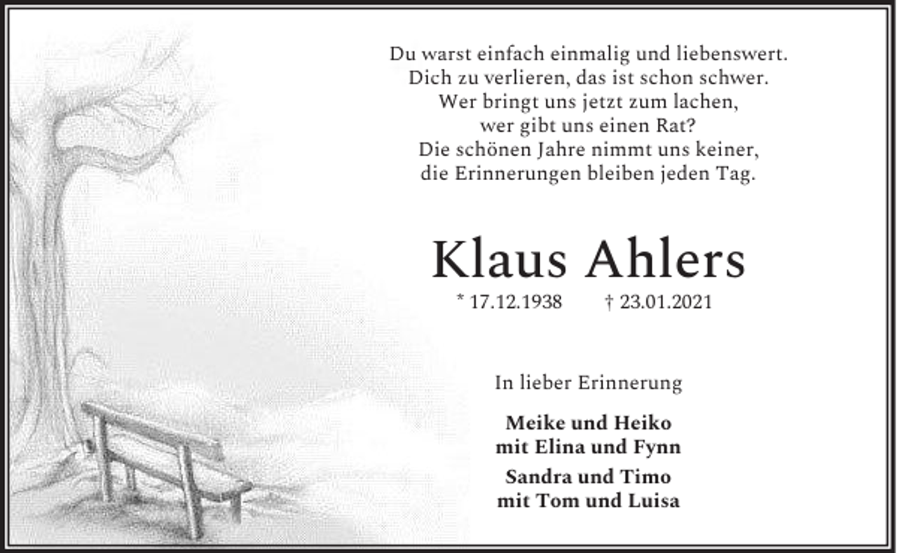<p>Du warst einfach einmalig und liebenswert.<br />Dich zu verlieren, das ist schon schwer.<br />Wer bringt uns jetzt zum lachen,<br />wer gibt uns einen Rat?<br />Die schönen Jahre nimmt uns keiner,<br />die Erinnerungen bleiben jeden Tag.</p><p>Klaus Ahlers<br />* 17.12.1938</p><p>† 23.01.2021</p><p>In lieber Erinnerung<br />Meike und Heiko<br />mit Elina und Fynn<br />Sandra und Timo<br />mit Tom und Luisa</p>
