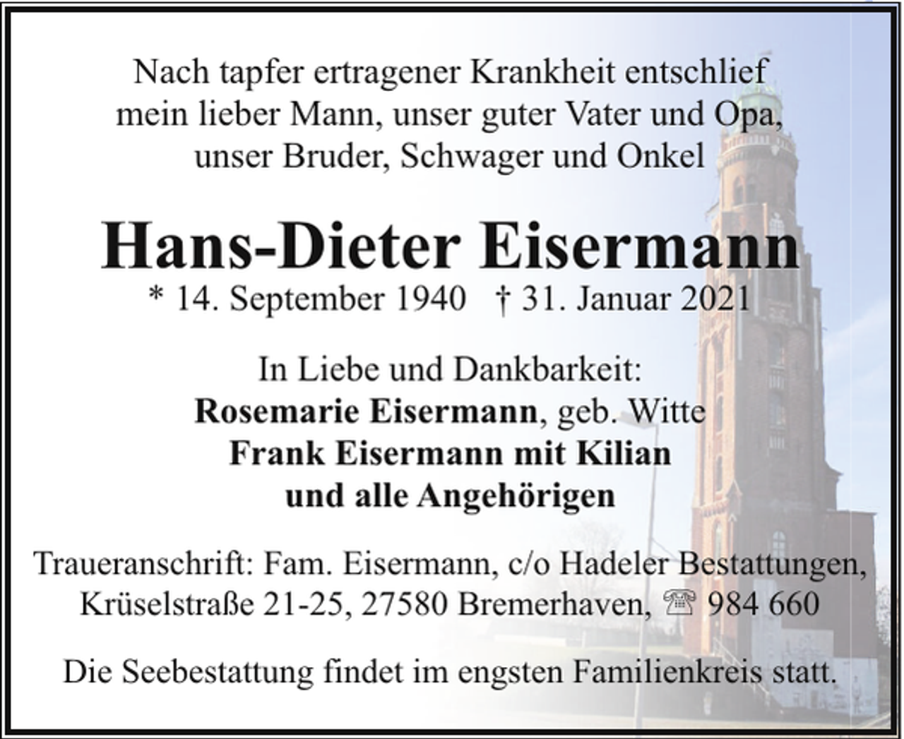 <p>Nach tapfer ertragener Krankheit entschlief<br />mein lieber Mann, unser guter Vater und Opa,<br />unser Bruder, Schwager und Onkel</p><p>Hans-Dieter Eisermann<br />* 14. September 1940 † 31. Januar 2021<br />In Liebe und Dankbarkeit:<br />Rosemarie Eisermann, geb. Witte<br />Frank Eisermann mit Kilian<br />und alle Angehörigen<br />Traueranschrift: Fam. Eisermann, c/o Hadeler Bestattungen,<br />Krüselstraße 21-25, 27580 Bremerhaven, ' 984 660<br />Die Seebestattung findet im engsten Familienkreis statt.</p>