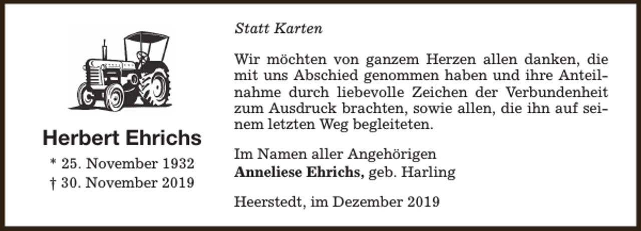 <p>Statt Karten</p><p>Herbert Ehrichs<br />* 25. November 1932<br />† 30. November 2019</p><p>Wir möchten von ganzem Herzen allen danken, die<br />mit uns Abschied genommen haben und ihre Anteilnahme durch liebevolle Zeichen der Verbundenheit<br />zum Ausdruck brachten, sowie allen, die ihn auf seinem letzten Weg begleiteten.<br />Im Namen aller Angehörigen<br />Anneliese Ehrichs, geb. Harling<br />Heerstedt, im Dezember 2019</p>