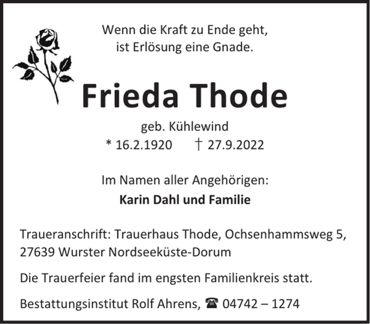 <p>Wenn die Kraft zu Ende geht,<br />ist Erlösung eine Gnade.</p><p>Frieda Thode<br />geb. Kühlewind<br />* 16.2.1920<br />† 27.9.2022</p><p>Im Namen aller Angehörigen:<br />Karin Dahl und Familie<br />Traueranschrift: Trauerhaus Thode, Ochsenhammsweg 5,<br />27639 Wurster Nordseeküste-Dorum<br />Die Trauerfeier fand im engsten Familienkreis statt.<br />Bestattungsinstitut Rolf Ahrens,  04742 – 1274</p>