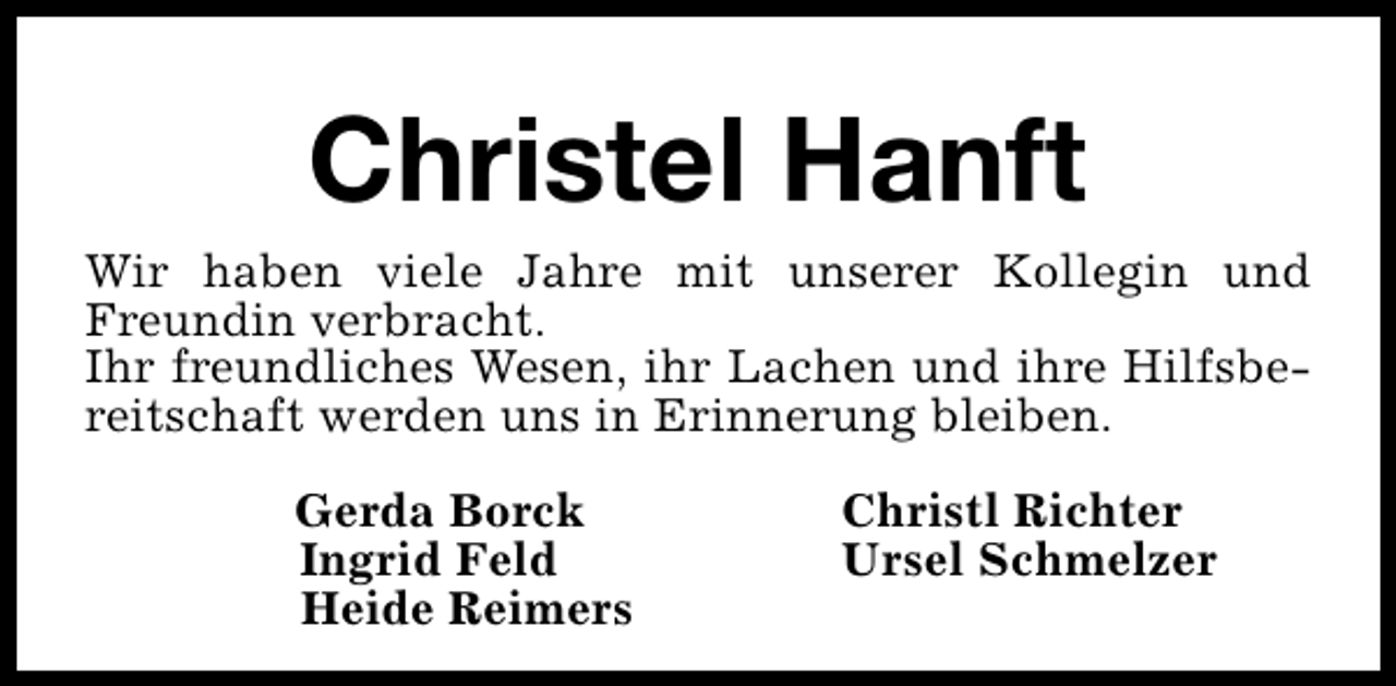 <p>Christel Hanft</p><p>Wir haben viele Jahre mit unserer Kollegin und<br />Freundin verbracht.<br />Ihr freundliches Wesen, ihr Lachen und ihre Hilfsbereitschaft werden uns in Erinnerung bleiben.<br />Gerda Borck<br />Ingrid Feld<br />Heide Reimers</p><p>Christl Richter<br />Ursel Schmelzer</p>