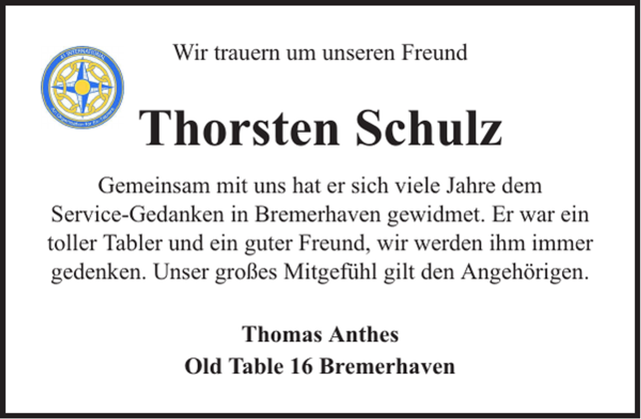 <p>Wir trauern um unseren Freund</p><p>Thorsten Schulz<br />Gemeinsam mit uns hat er sich viele Jahre dem<br />Service-Gedanken in Bremerhaven gewidmet. Er war ein<br />toller Tabler und ein guter Freund, wir werden ihm immer<br />gedenken. Unser großes Mitgefühl gilt den Angehörigen.<br />Thomas Anthes<br />Old Table 16 Bremerhaven</p>