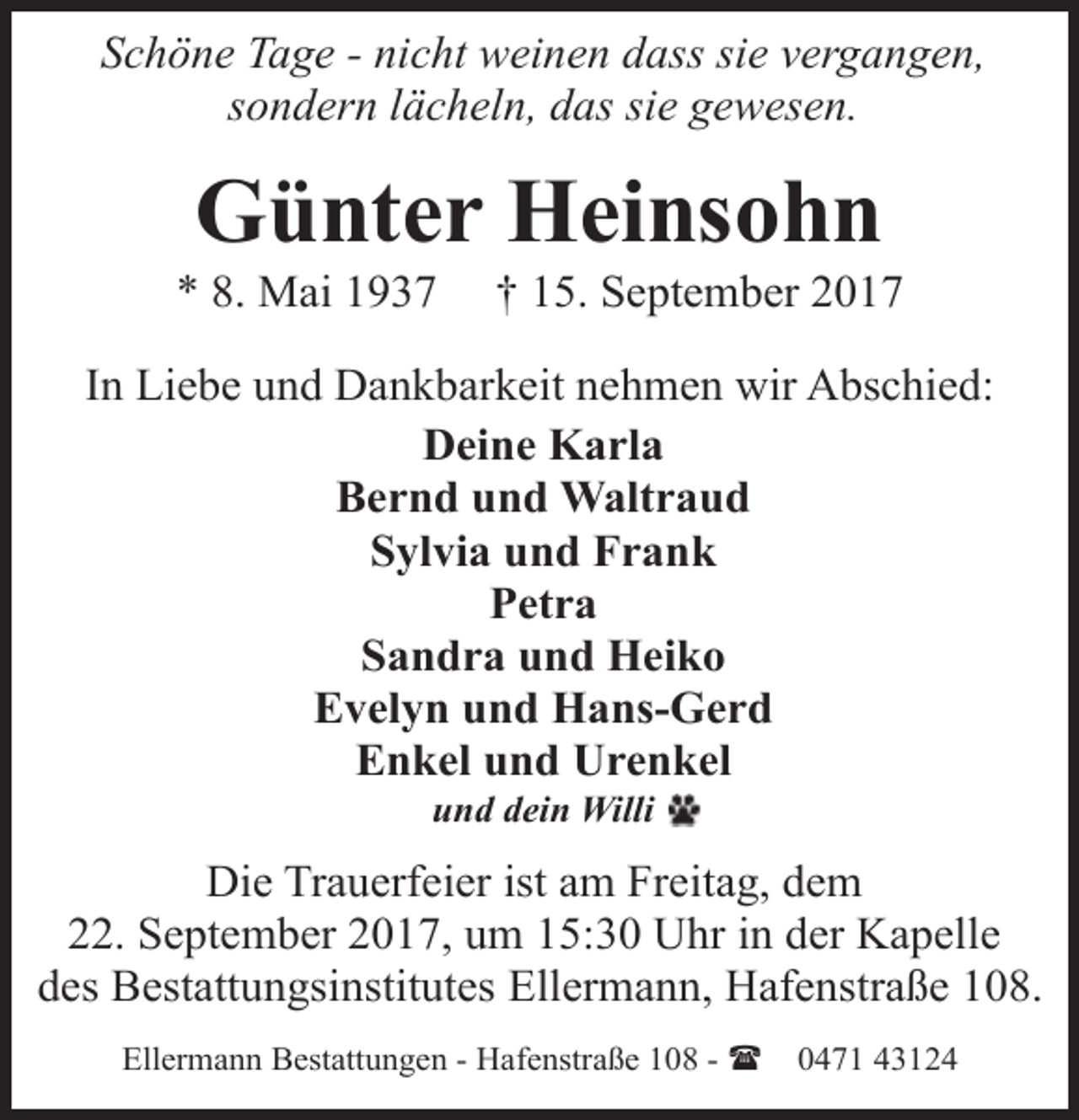 <p>Schöne Tage - nicht weinen dass sie vergangen,<br />sondern lächeln, das sie gewesen.</p><p>Günter Heinsohn</p><p>* 8. Mai 1937</p><p>† 15. September 2017</p><p>In Liebe und Dankbarkeit nehmen wir Abschied:<br />Deine Karla<br />Bernd und Waltraud<br />Sylvia und Frank<br />Petra<br />Sandra und Heiko<br />Evelyn und Hans-Gerd<br />Enkel und Urenkel<br />und dein Willi</p><p>Die Trauerfeier ist am Freitag, dem<br />22. September 2017, um 15:30 Uhr in der Kapelle<br />des Bestattungsinstitutes Ellermann, Hafenstraße 108.<br />Ellermann Bestattungen - Hafenstraße 108 - (</p><p>0471 43124</p>