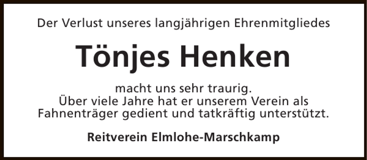 <p>Der Verlust unseres langjährigen Ehrenmitgliedes</p><p>Tönjes Henken<br />macht uns sehr traurig.<br />Über viele Jahre hat er unserem Verein als<br />Fahnenträger gedient und tatkräftig unterstützt.<br />Reitverein Elmlohe-Marschkamp</p>