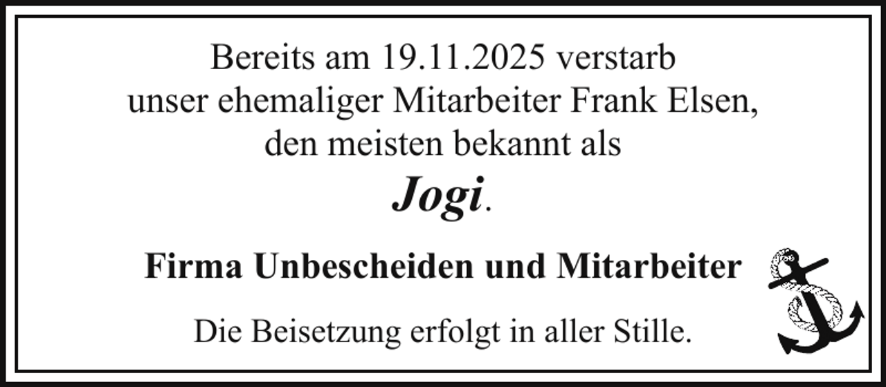<p>Bereits am 19.11.2025 verstarb<br />unser ehemaliger Mitarbeiter Frank Elsen,<br />den meisten bekannt als<br />Jogi.<br />Firma Unbescheiden und Mitarbeiter<br />Die Beisetzung erfolgt in aller Stille.</p>