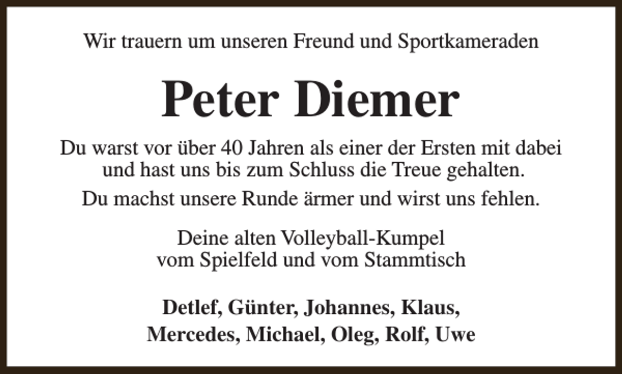 <p>Wir trauern um unseren Freund und Sportkameraden</p><p>Peter Diemer</p><p>Du warst vor über 40 Jahren als einer der Ersten mit dabei<br />und hast uns bis zum Schluss die Treue gehalten.<br />Du machst unsere Runde ärmer und wirst uns fehlen.<br />Deine alten Volleyball-Kumpel<br />vom Spielfeld und vom Stammtisch<br />Detlef, Günter, Johannes, Klaus,<br />Mercedes, Michael, Oleg, Rolf, Uwe</p>