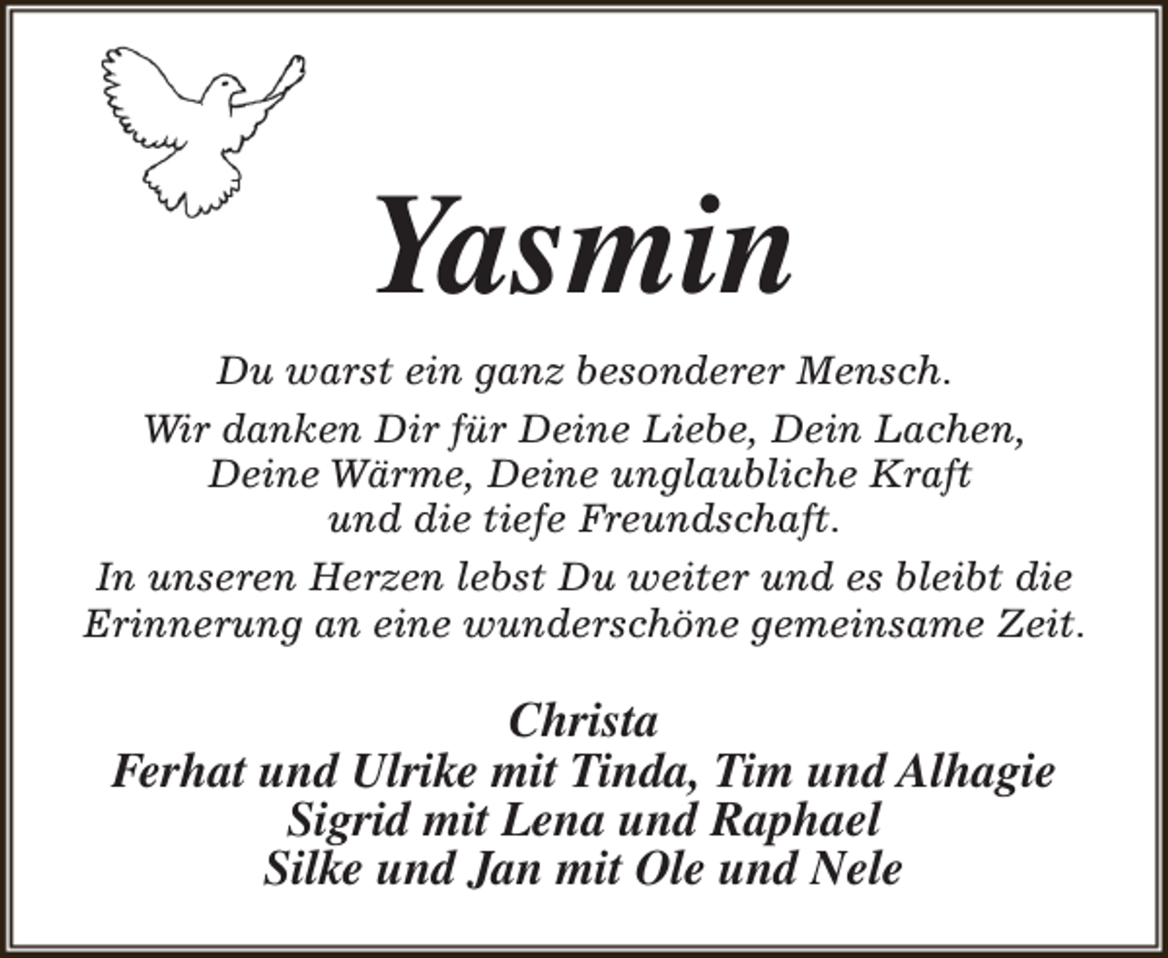 <p>Yasmin<br />Du warst ein ganz besonderer Mensch.<br />Wir danken Dir für Deine Liebe, Dein Lachen,<br />Deine Wärme, Deine unglaubliche Kraft<br />und die tiefe Freundschaft.<br />In unseren Herzen lebst Du weiter und es bleibt die<br />Erinnerung an eine wunderschöne gemeinsame Zeit.</p><p>Christa<br />Ferhat und Ulrike mit Tinda, Tim und Alhagie<br />Sigrid mit Lena und Raphael<br />Silke und Jan mit Ole und Nele</p>