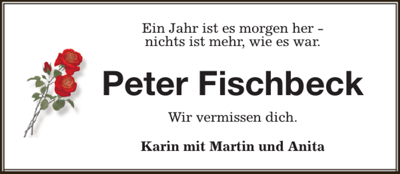 <p>Ein Jahr ist es morgen her nichts ist mehr, wie es war.</p><p>Peter Fischbeck<br />Wir vermissen dich.<br />Karin mit Martin und Anita</p>