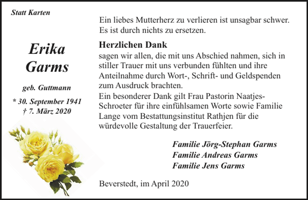<p>Statt Karten</p><p>Erika<br />Garms<br />geb. Guttmann<br />* 30. September 1941<br />† 7. März 2020</p><p>Ein liebes Mutterherz zu verlieren ist unsagbar schwer.<br />Es ist durch nichts zu ersetzen.</p><p>Herzlichen Dank</p><p>sagen wir allen, die mit uns Abschied nahmen, sich in<br />stiller Trauer mit uns verbunden fühlten und ihre<br />Anteilnahme durch Wort-, Schrift- und Geldspenden<br />zum Ausdruck brachten.<br />Ein besonderer Dank gilt Frau Pastorin NaatjesSchroeter für ihre einfühlsamen Worte sowie Familie<br />Lange vom Bestattungsinstitut Rathjen für die<br />würdevolle Gestaltung der Trauerfeier.<br />Familie Jörg-Stephan Garms<br />Familie Andreas Garms<br />Familie Jens Garms<br />Beverstedt, im April 2020</p>