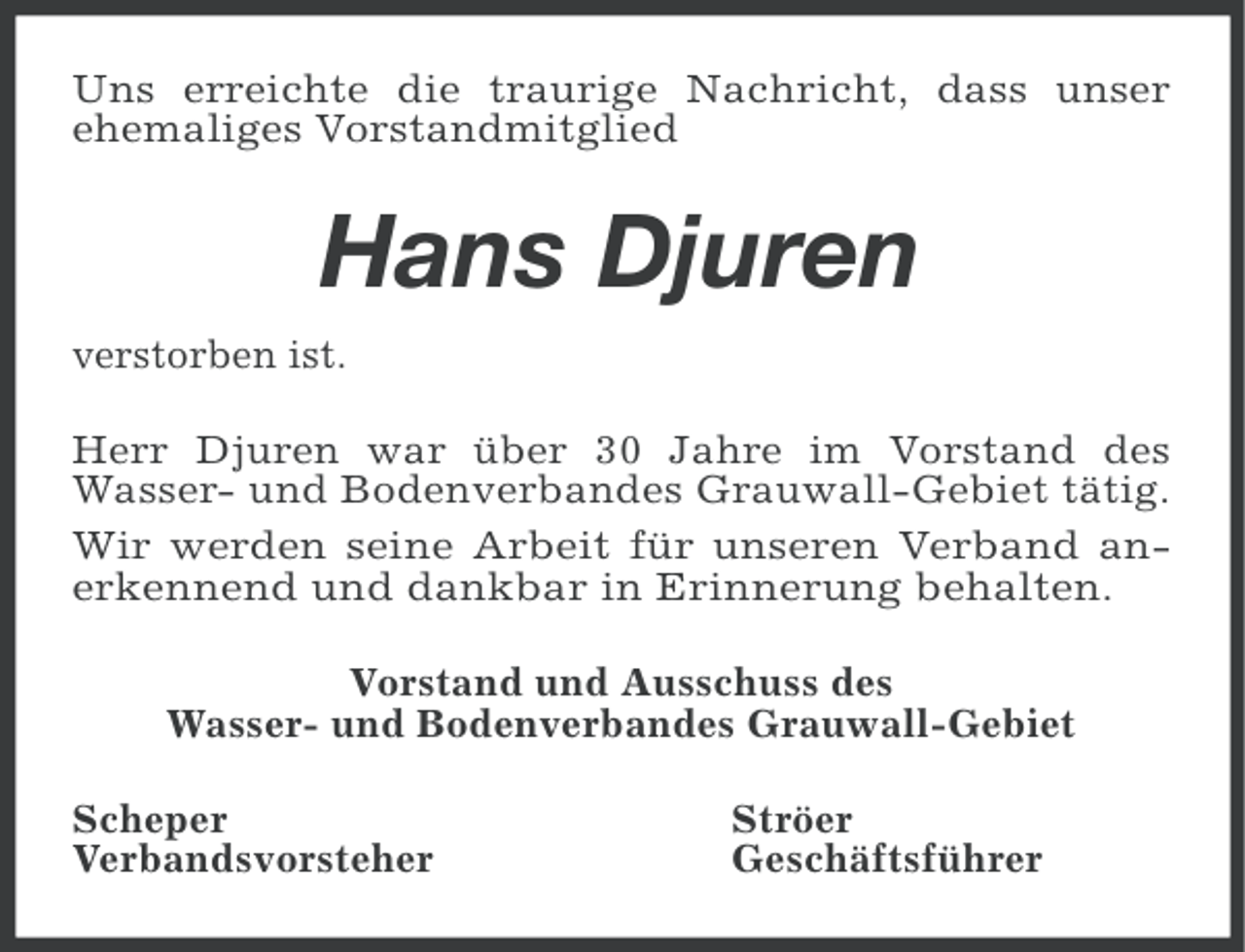 <p>Uns erreichte die traurige Nachricht, dass unser<br />ehemaliges Vorstandmitglied</p><p>Hans Djuren<br />verstorben ist.<br />Herr Djuren war über 30 Jahre im Vorstand des<br />Wasser- und Bodenverbandes Grauwall-Gebiet tätig.<br />Wir werden seine Arbeit für unseren Verband anerkennend und dankbar in Erinnerung behalten.<br />Vorstand und Ausschuss des<br />Wasser- und Bodenverbandes Grauwall-Gebiet<br />Scheper<br />Verbandsvorsteher</p><p>Ströer<br />Geschäftsführer</p>
