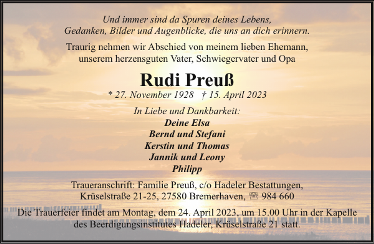 <p>Und immer sind da Spuren deines Lebens,<br />Gedanken, Bilder und Augenblicke, die uns an dich erinnern.<br />Traurig nehmen wir Abschied von meinem lieben Ehemann,<br />unserem herzensguten Vater, Schwiegervater und Opa</p><p>Rudi Preuß</p><p>* 27. November 1928 † 15. April 2023<br />In Liebe und Dankbarkeit:<br />Deine Elsa<br />Bernd und Stefani<br />Kerstin und Thomas<br />Jannik und Leony<br />Philipp<br />Traueranschrift: Familie Preuß, c/o Hadeler Bestattungen,<br />Krüselstraße 21-25, 27580 Bremerhaven, ' 984 660<br />Die Trauerfeier findet am Montag, dem 24. April 2023, um 15.00 Uhr in der Kapelle<br />des Beerdigungsinstitutes Hadeler, Krüselstraße 21 statt.</p>