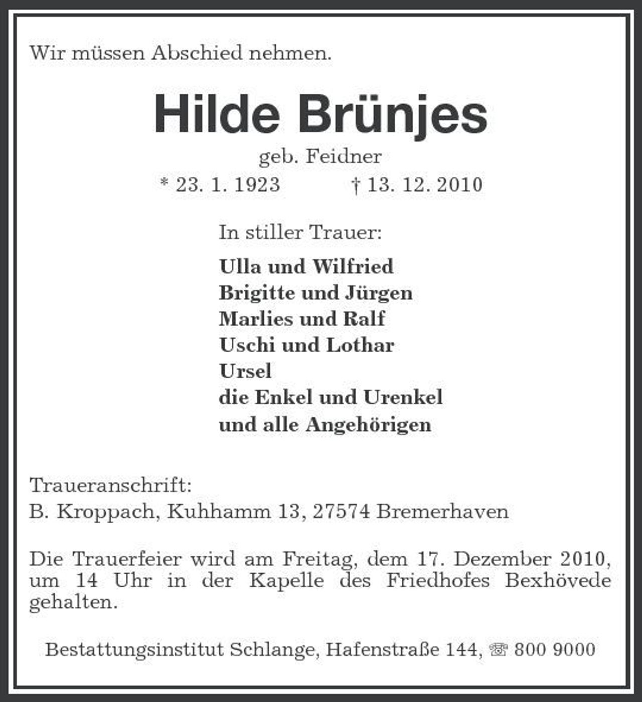 <p>Wir müssen Abschied nehmen.</p><p>Hilde Brünjes<br />geb. Feidner * 23. 1. 1923 † 13. 12. 2010 In stiller Trauer: Ulla und Wilfried Brigitte und Jürgen Marlies und Ralf Uschi und Lothar Ursel die Enkel und Urenkel und alle Angehörigen Traueranschrift: B. Kroppach, Kuhhamm 13, 27574 Bremerhaven<br />Die Trauerfeier wird am Freitag, dem 17. Dezember 2010, um 14 Uhr in der Kapelle des Friedhofes Bexhövede gehalten.<br />Bestattungsinstitut Schlange, Hafenstraße 144, 800 9000</p>