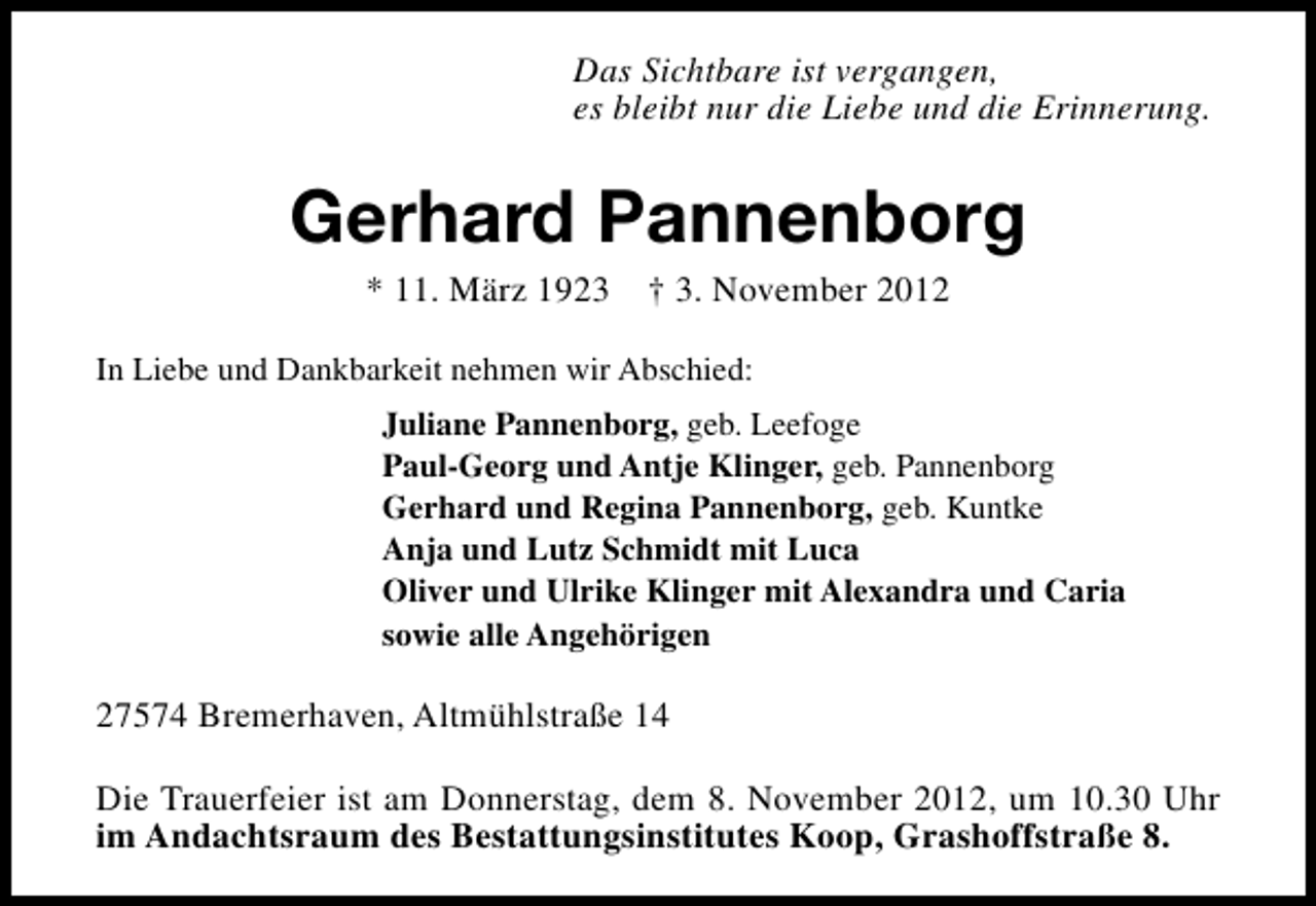 <p>Das Sichtbare ist vergangen,<br />es bleibt nur die Liebe und die Erinnerung.</p><p>Gerhard Pannenborg<br />* 11. März 1923</p><p>† 3. November 2012</p><p>In Liebe und Dankbarkeit nehmen wir Abschied:<br />Juliane Pannenborg, geb. Leefoge<br />Paul-Georg und Antje Klinger, geb. Pannenborg<br />Gerhard und Regina Pannenborg, geb. Kuntke<br />Anja und Lutz Schmidt mit Luca<br />Oliver und Ulrike Klinger mit Alexandra und Caria<br />sowie alle Angehörigen</p><p>27574 Bremerhaven, Altmühlstraße 14<br />Die Trauerfeier ist am Donnerstag, dem 8. November 2012, um 10.30 Uhr<br />im Andachtsraum des Bestattungsinstitutes Koop, Grashoffstraße 8.</p>