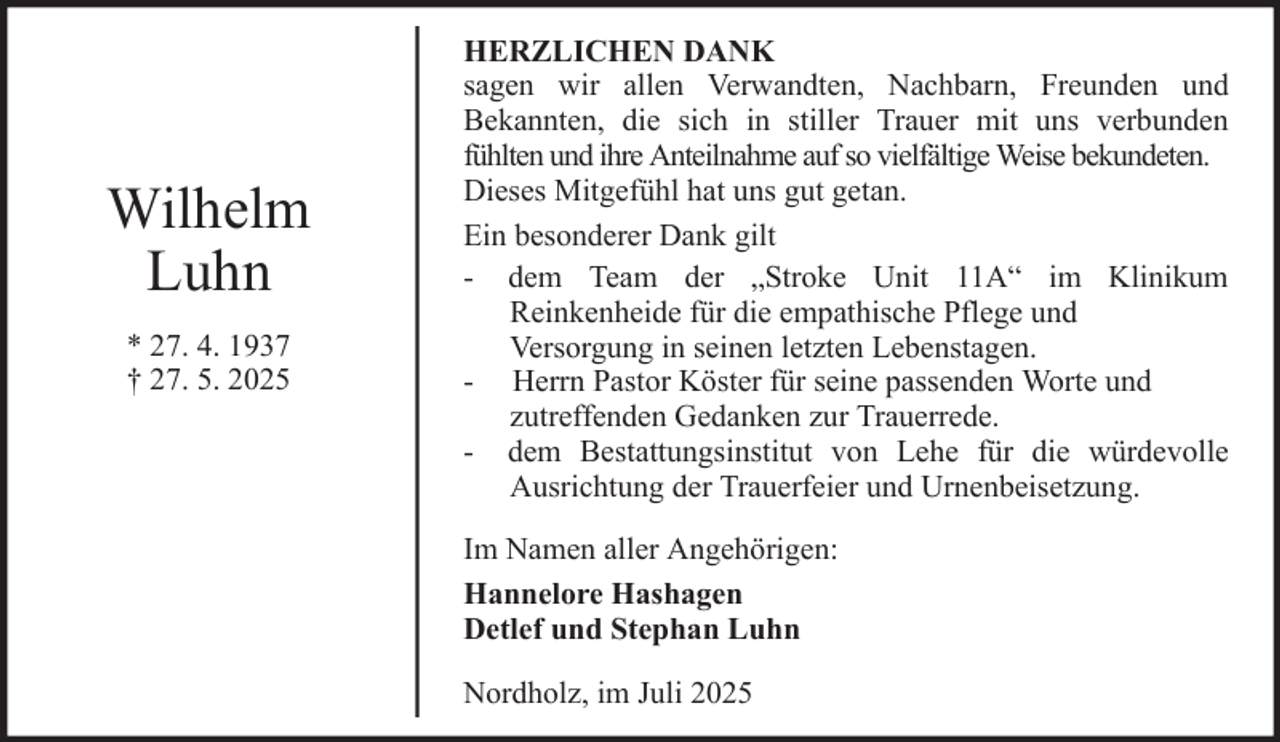 <p>Wilhelm<br />Luhn<br />* 27. 4. 1937<br />† 27. 5. 2025</p><p>HERZLICHEN DANK<br />sagen wir allen Verwandten, Nachbarn, Freunden und<br />Bekannten, die sich in stiller Trauer mit uns verbunden<br />fühlten und ihre Anteilnahme auf so vielfältige Weise bekundeten.<br />Dieses Mitgefühl hat uns gut getan.<br />Ein besonderer Dank gilt<br />- dem Team der „Stroke Unit 11A“ im Klinikum<br />Reinkenheide für die empathische Pflege und<br />Versorgung in seinen letzten Lebenstagen.<br />- Herrn Pastor Köster für seine passenden Worte und<br />zutreffenden Gedanken zur Trauerrede.<br />- dem Bestattungsinstitut von Lehe für die würdevolle<br />Ausrichtung der Trauerfeier und Urnenbeisetzung.<br />Im Namen aller Angehörigen:<br />Hannelore Hashagen<br />Detlef und Stephan Luhn<br />Nordholz, im Juli 2025</p>